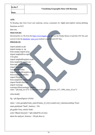 74
Ex.No:7
Visualizing Geographic Data with Basemap
Date:
AIM:
To Reading data from Excel and exploring various commands for Apply and explore various plotting
functions on UCI
data sets.
PROCEDURE:
Download the csv file from the https://www.kaggle.com/ and use the Pandas library to load this CSV file, and
convert it into the dataframe. read_csv() method is used to read CSV files.
PROGRAM:
import pandas as pd
import numpy as np
from numpy import array
import matplotlib as mpl
# for plots
import matplotlib.pyplot as plt
from matplotlib import cm
from mpl_toolkits.basemap
import Basemap
%matplotlib inline
import matplotlib.pyplot as plt
from matplotlib.patches
import Polygon
from matplotlib.collections
import PatchCollection
import warnings
warnings.filterwarnings("ignore")
cities = pd.read_csv (r"C:UsersAdminDownloadsdatasets_557_1096_cities_r2.csv")
cities.head()
fig = plt.figure(figsize=(10,8))
states = cities.groupby('state_name')['name_of_city'].count().sort_values(ascending=True)
states.plot(kind="barh", fontsize = 20)
plt.grid(b=True, which='both',
color='Black',linestyle='-')plt.xlabel('No of cities
taken for analysis', fontsize = 20) plt.show ()
 