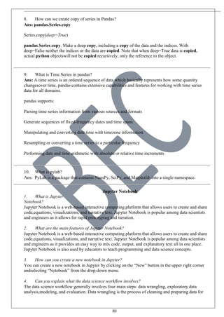80
8. How can we create copy of series in Pandas?
Ans: pandas.Series.copy
Series.copy(deep=True)
pandas.Series.copy. Make a deep copy, including a copy of the data and the indices. With
deep=False neither the indices or the data are copied. Note that when deep=True data is copied,
actual python objectswill not be copied recursively, only the reference to the object.
9. What is Time Series in pandas?
Ans: A time series is an ordered sequence of data which basically represents how some quantity
changesover time. pandas contains extensive capabilities and features for working with time series
data for all domains.
pandas supports:
Parsing time series information from various sources and formats
Generate sequences of fixed-frequency dates and time spans
Manipulating and converting date time with timezone information
Resampling or converting a time series to a particular frequency
Performing date and time arithmetic with absolute or relative time increments
10. What is pylab?
Ans: PyLab is a package that contains NumPy, SciPy, and Matplotlib into a single namespace.
Jupyter Notebook
1. What is Jupyter
Notebook?
Jupyter Notebook is a web-based interactive computing platform that allows users to create and share
code,equations, visualizations, and narrative text. Jupyter Notebook is popular among data scientists
and engineers as it allows for rapid prototyping and iteration.
2. What are the main features of Jupyter Notebook?
Jupyter Notebook is a web-based interactive computing platform that allows users to create and share
code,equations, visualizations, and narrative text. Jupyter Notebook is popular among data scientists
and engineers as it provides an easy way to mix code, output, and explanatory text all in one place.
Jupyter Notebook is also used by educators to teach programming and data science concepts.
3. How can you create a new notebook in Jupyter?
You can create a new notebook in Jupyter by clicking on the “New” button in the upper right corner
andselecting “Notebook” from the drop-down menu.
4. Can you explain what the data science workflow involves?
The data science workflow generally involves four main steps: data wrangling, exploratory data
analysis,modeling, and evaluation. Data wrangling is the process of cleaning and preparing data for
 