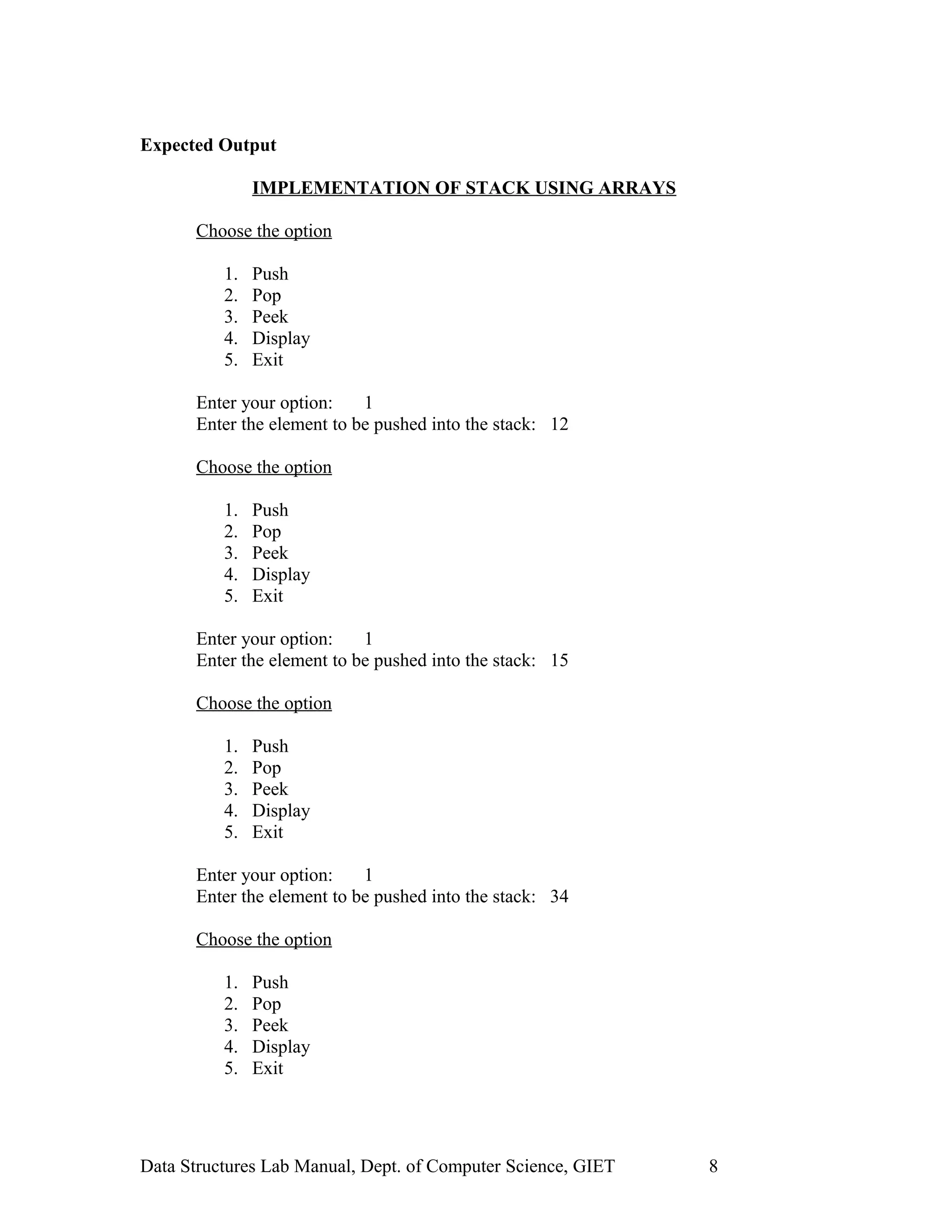 Expected Output
IMPLEMENTATION OF STACK USING ARRAYS
Choose the option
1. Push
2. Pop
3. Peek
4. Display
5. Exit
Enter your option: 1
Enter the element to be pushed into the stack: 12
Choose the option
1. Push
2. Pop
3. Peek
4. Display
5. Exit
Enter your option: 1
Enter the element to be pushed into the stack: 15
Choose the option
1. Push
2. Pop
3. Peek
4. Display
5. Exit
Enter your option: 1
Enter the element to be pushed into the stack: 34
Choose the option
1. Push
2. Pop
3. Peek
4. Display
5. Exit
Data Structures Lab Manual, Dept. of Computer Science, GIET 8
 