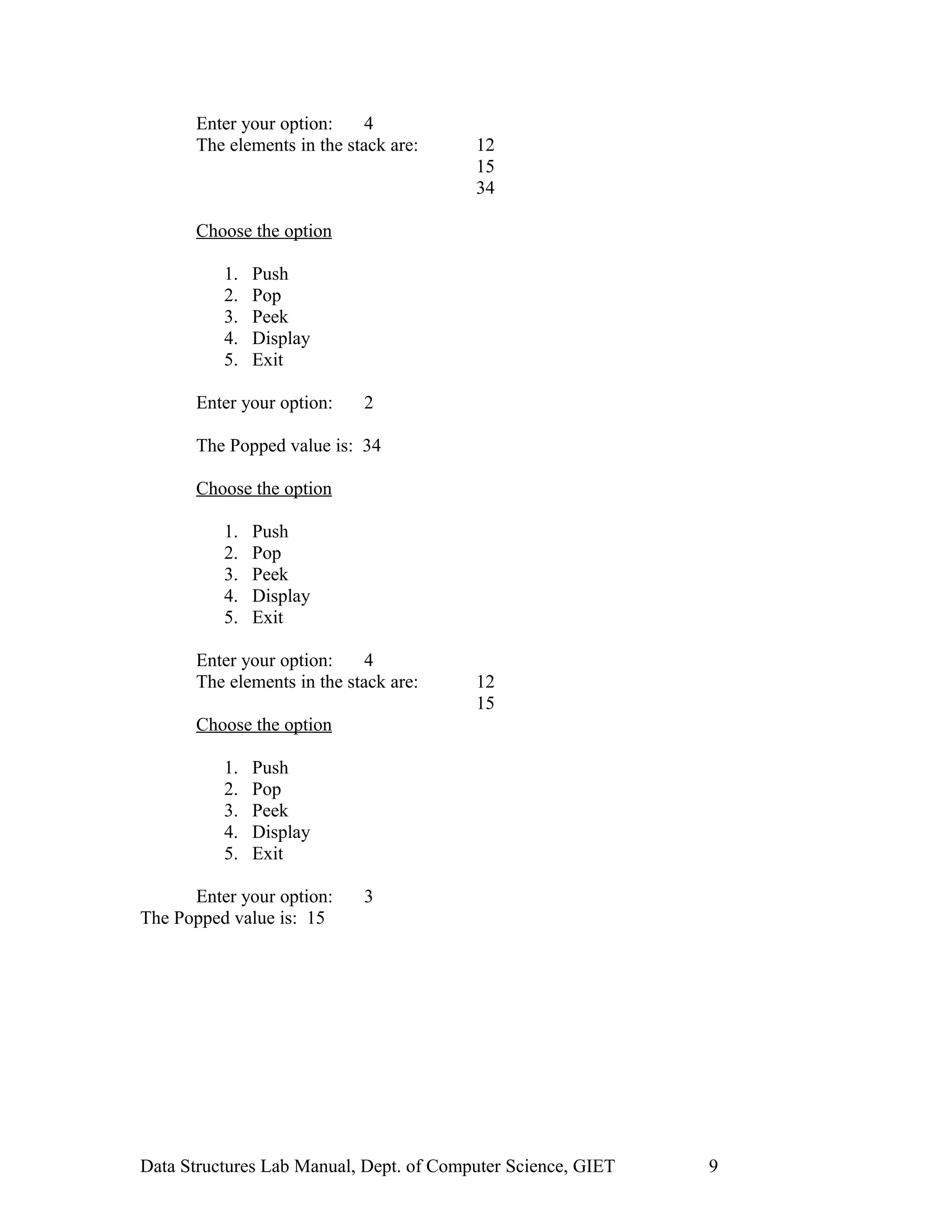 Enter your option: 4
The elements in the stack are: 12
15
34
Choose the option
1. Push
2. Pop
3. Peek
4. Display
5. Exit
Enter your option: 2
The Popped value is: 34
Choose the option
1. Push
2. Pop
3. Peek
4. Display
5. Exit
Enter your option: 4
The elements in the stack are: 12
15
Choose the option
1. Push
2. Pop
3. Peek
4. Display
5. Exit
Enter your option: 3
The Popped value is: 15
Data Structures Lab Manual, Dept. of Computer Science, GIET 9
 