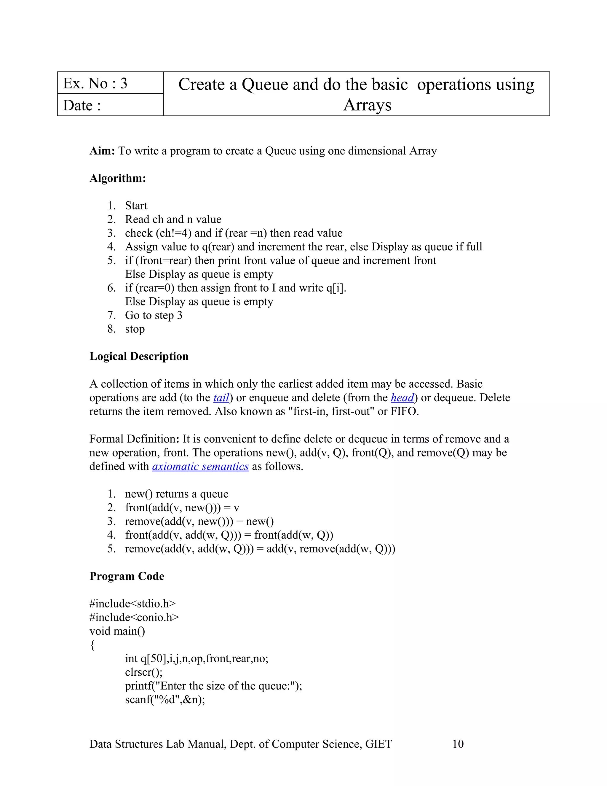 Ex. No : 3 Create a Queue and do the basic operations using
ArraysDate :
Aim: To write a program to create a Queue using one dimensional Array
Algorithm:
1. Start
2. Read ch and n value
3. check (ch!=4) and if (rear =n) then read value
4. Assign value to q(rear) and increment the rear, else Display as queue if full
5. if (front=rear) then print front value of queue and increment front
Else Display as queue is empty
6. if (rear=0) then assign front to I and write q[i].
Else Display as queue is empty
7. Go to step 3
8. stop
Logical Description
A collection of items in which only the earliest added item may be accessed. Basic
operations are add (to the tail) or enqueue and delete (from the head) or dequeue. Delete
returns the item removed. Also known as "first-in, first-out" or FIFO.
Formal Definition: It is convenient to define delete or dequeue in terms of remove and a
new operation, front. The operations new(), add(v, Q), front(Q), and remove(Q) may be
defined with axiomatic semantics as follows.
1. new() returns a queue
2. front(add(v, new())) = v
3. remove(add(v, new())) = new()
4. front(add(v, add(w, Q))) = front(add(w, Q))
5. remove(add(v, add(w, Q))) = add(v, remove(add(w, Q)))
Program Code
#include<stdio.h>
#include<conio.h>
void main()
{
int q[50],i,j,n,op,front,rear,no;
clrscr();
printf("Enter the size of the queue:");
scanf("%d",&n);
Data Structures Lab Manual, Dept. of Computer Science, GIET 10
 