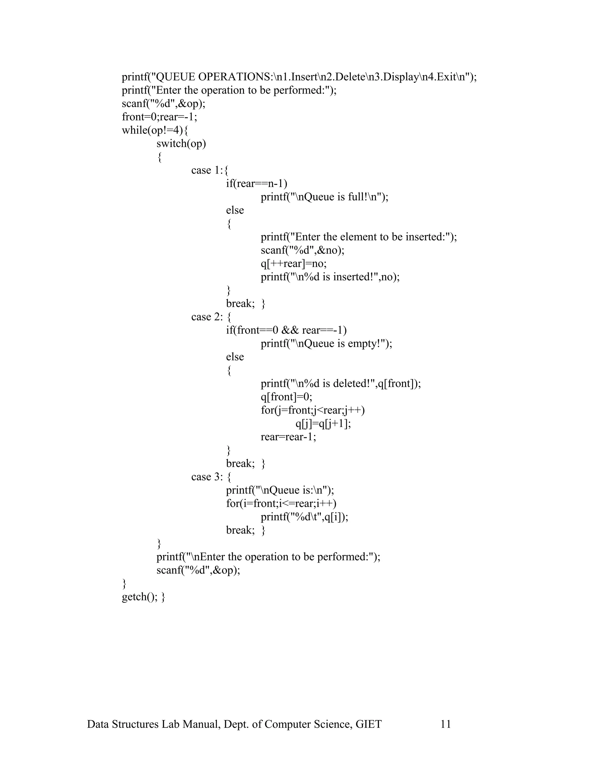 printf("QUEUE OPERATIONS:n1.Insertn2.Deleten3.Displayn4.Exitn");
printf("Enter the operation to be performed:");
scanf("%d",&op);
front=0;rear=-1;
while(op!=4){
switch(op)
{
case 1:{
if(rear==n-1)
printf("nQueue is full!n");
else
{
printf("Enter the element to be inserted:");
scanf("%d",&no);
q[++rear]=no;
printf("n%d is inserted!",no);
}
break; }
case 2: {
if(front==0 && rear==-1)
printf("nQueue is empty!");
else
{
printf("n%d is deleted!",q[front]);
q[front]=0;
for(j=front;j<rear;j++)
q[j]=q[j+1];
rear=rear-1;
}
break; }
case 3: {
printf("nQueue is:n");
for(i=front;i<=rear;i++)
printf("%dt",q[i]);
break; }
}
printf("nEnter the operation to be performed:");
scanf("%d",&op);
}
getch(); }
Data Structures Lab Manual, Dept. of Computer Science, GIET 11
 