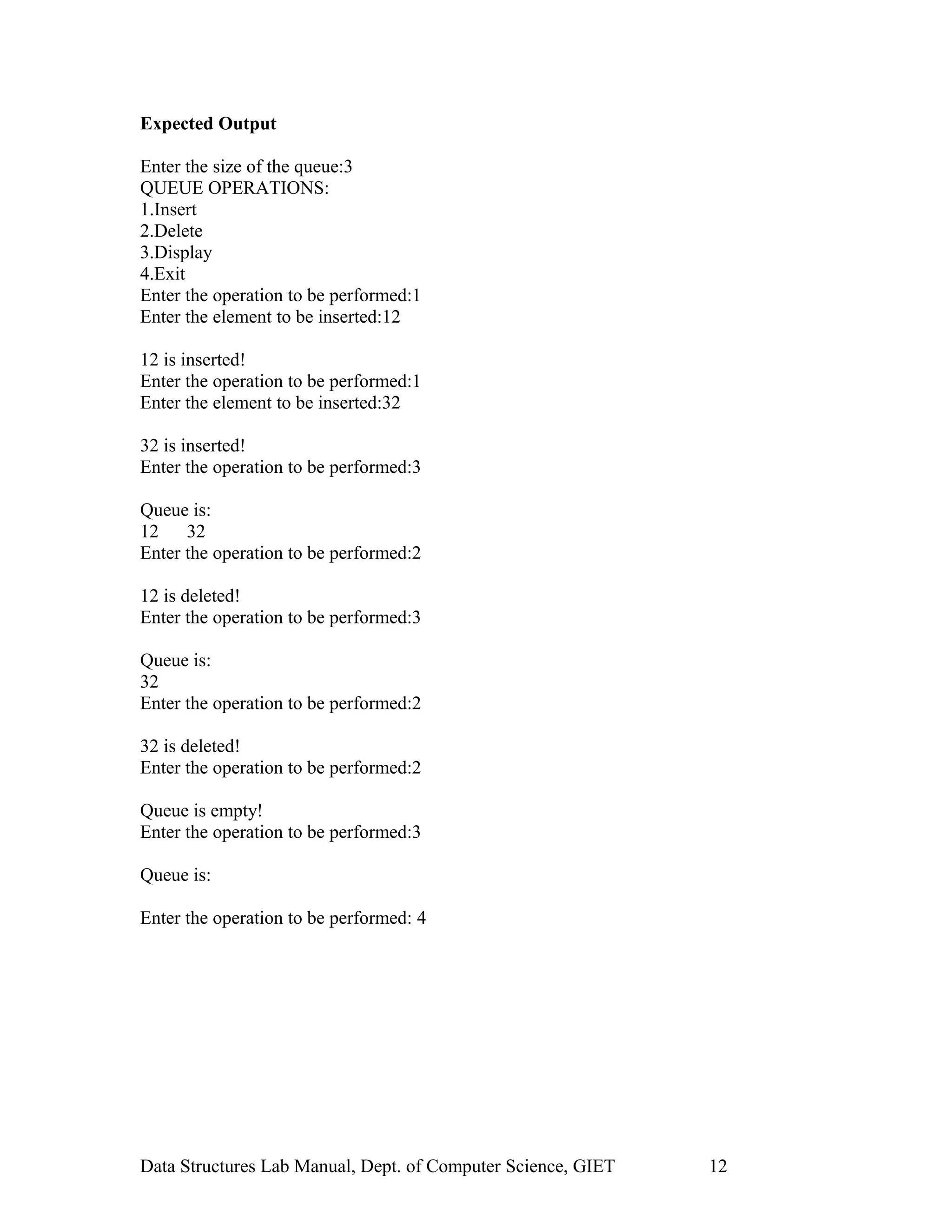 Expected Output
Enter the size of the queue:3
QUEUE OPERATIONS:
1.Insert
2.Delete
3.Display
4.Exit
Enter the operation to be performed:1
Enter the element to be inserted:12
12 is inserted!
Enter the operation to be performed:1
Enter the element to be inserted:32
32 is inserted!
Enter the operation to be performed:3
Queue is:
12 32
Enter the operation to be performed:2
12 is deleted!
Enter the operation to be performed:3
Queue is:
32
Enter the operation to be performed:2
32 is deleted!
Enter the operation to be performed:2
Queue is empty!
Enter the operation to be performed:3
Queue is:
Enter the operation to be performed: 4
Data Structures Lab Manual, Dept. of Computer Science, GIET 12
 