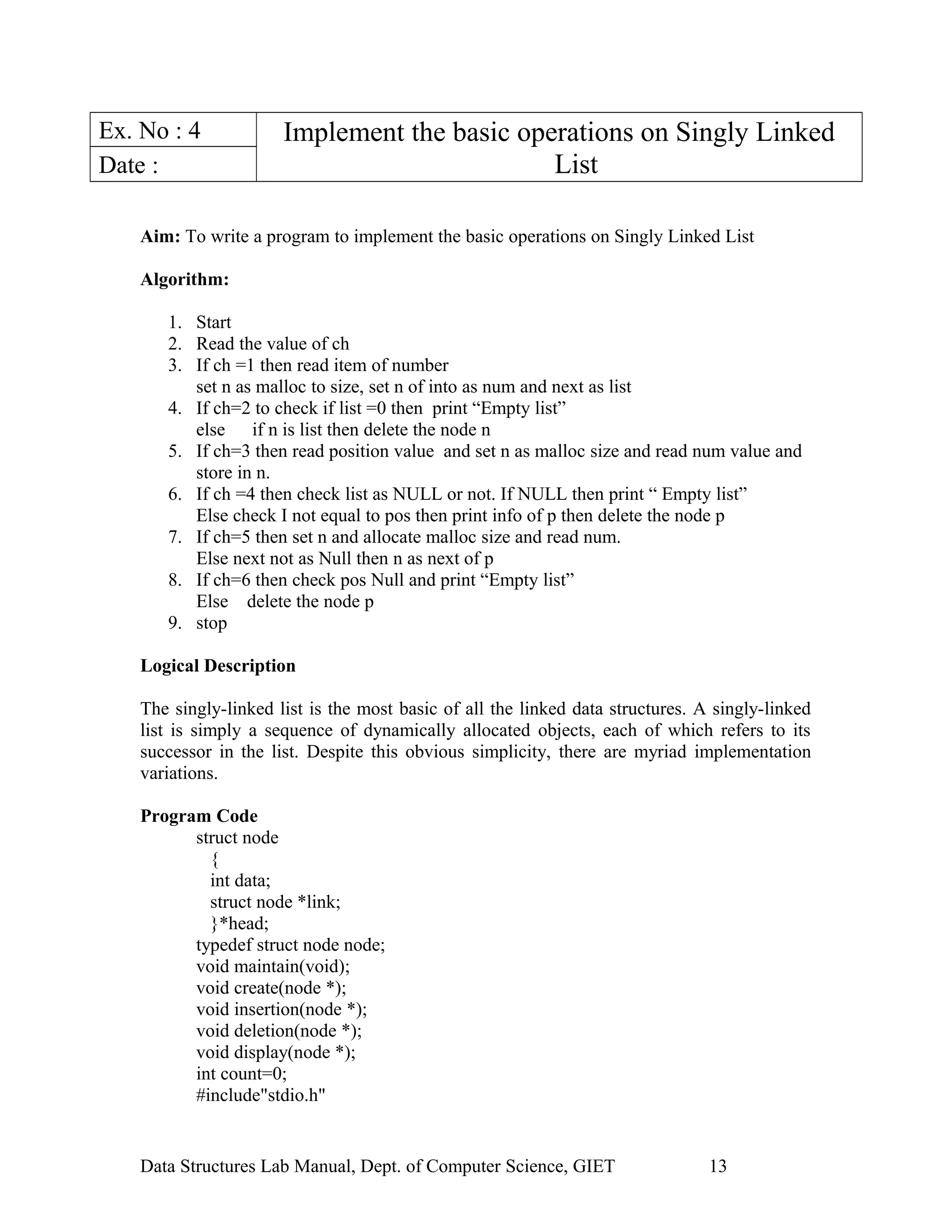 Ex. No : 4 Implement the basic operations on Singly Linked
ListDate :
Aim: To write a program to implement the basic operations on Singly Linked List
Algorithm:
1. Start
2. Read the value of ch
3. If ch =1 then read item of number
set n as malloc to size, set n of into as num and next as list
4. If ch=2 to check if list =0 then print “Empty list”
else if n is list then delete the node n
5. If ch=3 then read position value and set n as malloc size and read num value and
store in n.
6. If ch =4 then check list as NULL or not. If NULL then print “ Empty list”
Else check I not equal to pos then print info of p then delete the node p
7. If ch=5 then set n and allocate malloc size and read num.
Else next not as Null then n as next of p
8. If ch=6 then check pos Null and print “Empty list”
Else delete the node p
9. stop
Logical Description
The singly-linked list is the most basic of all the linked data structures. A singly-linked
list is simply a sequence of dynamically allocated objects, each of which refers to its
successor in the list. Despite this obvious simplicity, there are myriad implementation
variations.
Program Code
struct node
{
int data;
struct node *link;
}*head;
typedef struct node node;
void maintain(void);
void create(node *);
void insertion(node *);
void deletion(node *);
void display(node *);
int count=0;
#include"stdio.h"
Data Structures Lab Manual, Dept. of Computer Science, GIET 13
 