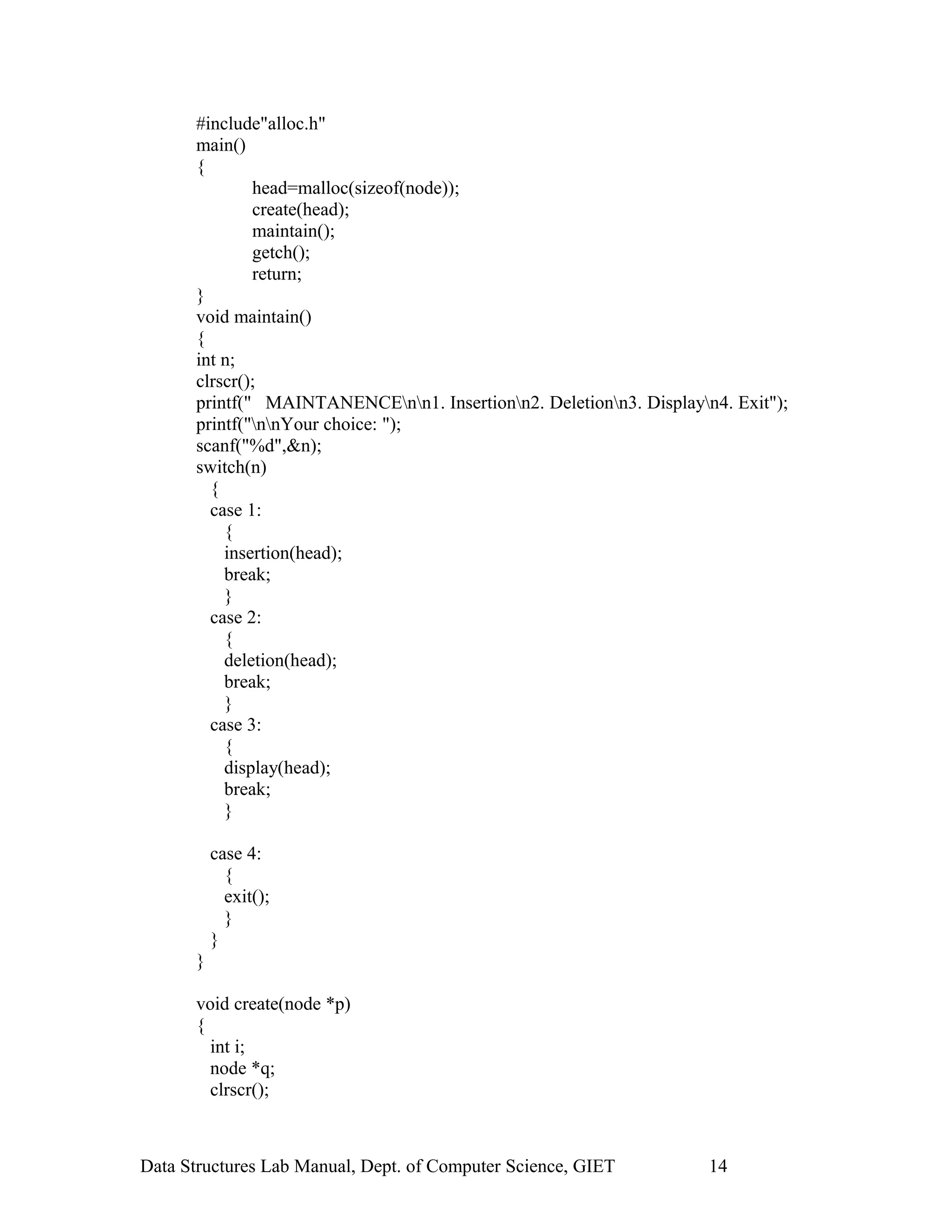 #include"alloc.h"
main()
{
head=malloc(sizeof(node));
create(head);
maintain();
getch();
return;
}
void maintain()
{
int n;
clrscr();
printf(" MAINTANENCEnn1. Insertionn2. Deletionn3. Displayn4. Exit");
printf("nnYour choice: ");
scanf("%d",&n);
switch(n)
{
case 1:
{
insertion(head);
break;
}
case 2:
{
deletion(head);
break;
}
case 3:
{
display(head);
break;
}
case 4:
{
exit();
}
}
}
void create(node *p)
{
int i;
node *q;
clrscr();
Data Structures Lab Manual, Dept. of Computer Science, GIET 14
 