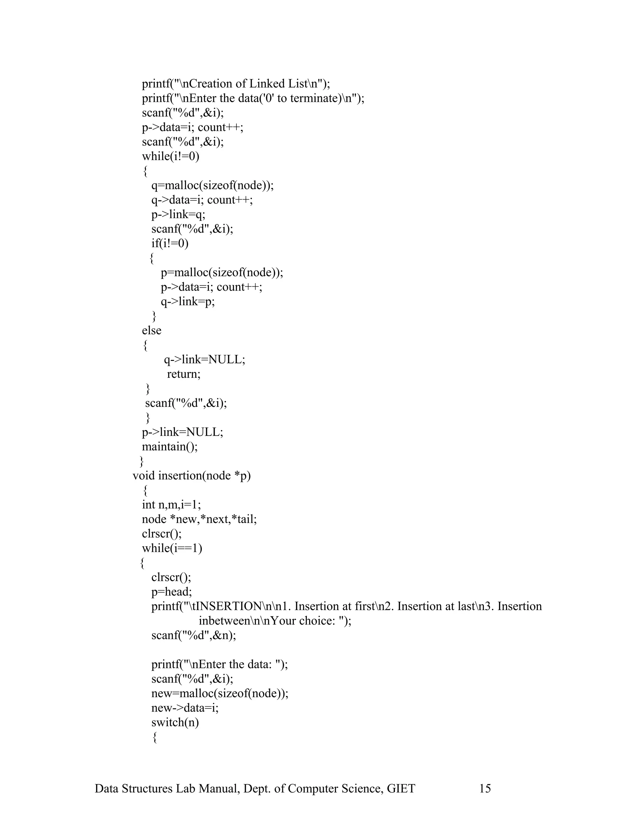 printf("nCreation of Linked Listn");
printf("nEnter the data('0' to terminate)n");
scanf("%d",&i);
p->data=i; count++;
scanf("%d",&i);
while(i!=0)
{
q=malloc(sizeof(node));
q->data=i; count++;
p->link=q;
scanf("%d",&i);
if(i!=0)
{
p=malloc(sizeof(node));
p->data=i; count++;
q->link=p;
}
else
{
q->link=NULL;
return;
}
scanf("%d",&i);
}
p->link=NULL;
maintain();
}
void insertion(node *p)
{
int n,m,i=1;
node *new,*next,*tail;
clrscr();
while(i==1)
{
clrscr();
p=head;
printf("tINSERTIONnn1. Insertion at firstn2. Insertion at lastn3. Insertion
inbetweennnYour choice: ");
scanf("%d",&n);
printf("nEnter the data: ");
scanf("%d",&i);
new=malloc(sizeof(node));
new->data=i;
switch(n)
{
Data Structures Lab Manual, Dept. of Computer Science, GIET 15
 