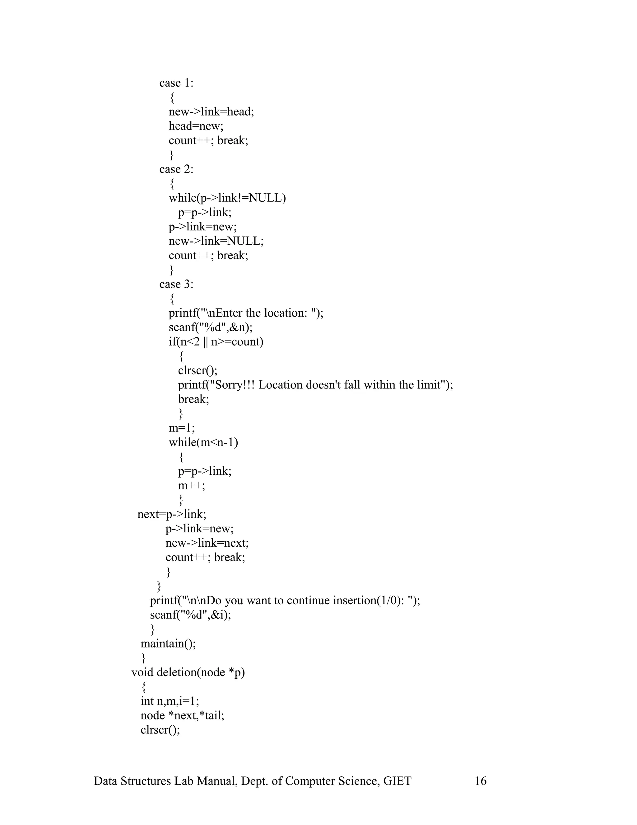 case 1:
{
new->link=head;
head=new;
count++; break;
}
case 2:
{
while(p->link!=NULL)
p=p->link;
p->link=new;
new->link=NULL;
count++; break;
}
case 3:
{
printf("nEnter the location: ");
scanf("%d",&n);
if(n<2 || n>=count)
{
clrscr();
printf("Sorry!!! Location doesn't fall within the limit");
break;
}
m=1;
while(m<n-1)
{
p=p->link;
m++;
}
next=p->link;
p->link=new;
new->link=next;
count++; break;
}
}
printf("nnDo you want to continue insertion(1/0): ");
scanf("%d",&i);
}
maintain();
}
void deletion(node *p)
{
int n,m,i=1;
node *next,*tail;
clrscr();
Data Structures Lab Manual, Dept. of Computer Science, GIET 16
 