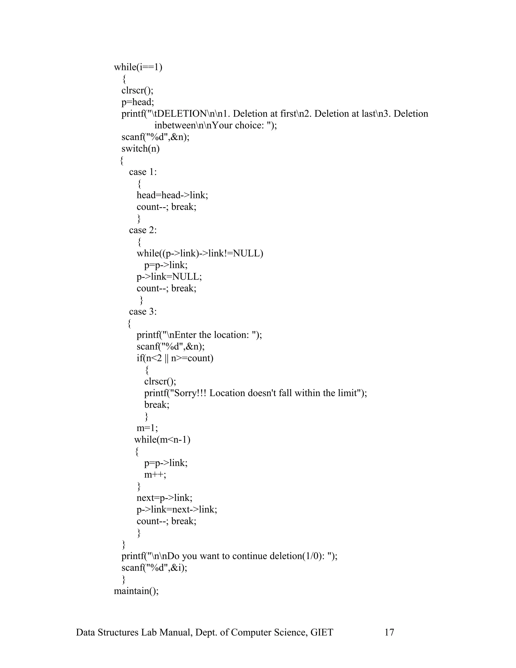 while(i==1)
{
clrscr();
p=head;
printf("tDELETIONnn1. Deletion at firstn2. Deletion at lastn3. Deletion
inbetweennnYour choice: ");
scanf("%d",&n);
switch(n)
{
case 1:
{
head=head->link;
count--; break;
}
case 2:
{
while((p->link)->link!=NULL)
p=p->link;
p->link=NULL;
count--; break;
}
case 3:
{
printf("nEnter the location: ");
scanf("%d",&n);
if(n<2 || n>=count)
{
clrscr();
printf("Sorry!!! Location doesn't fall within the limit");
break;
}
m=1;
while(m<n-1)
{
p=p->link;
m++;
}
next=p->link;
p->link=next->link;
count--; break;
}
}
printf("nnDo you want to continue deletion(1/0): ");
scanf("%d",&i);
}
maintain();
Data Structures Lab Manual, Dept. of Computer Science, GIET 17
 