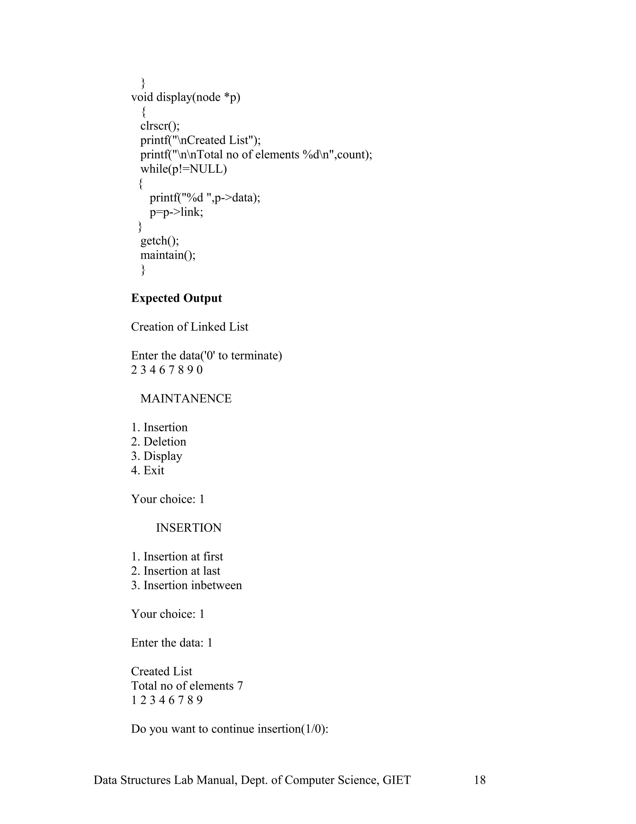 }
void display(node *p)
{
clrscr();
printf("nCreated List");
printf("nnTotal no of elements %dn",count);
while(p!=NULL)
{
printf("%d ",p->data);
p=p->link;
}
getch();
maintain();
}
Expected Output
Creation of Linked List
Enter the data('0' to terminate)
2 3 4 6 7 8 9 0
MAINTANENCE
1. Insertion
2. Deletion
3. Display
4. Exit
Your choice: 1
INSERTION
1. Insertion at first
2. Insertion at last
3. Insertion inbetween
Your choice: 1
Enter the data: 1
Created List
Total no of elements 7
1 2 3 4 6 7 8 9
Do you want to continue insertion(1/0):
Data Structures Lab Manual, Dept. of Computer Science, GIET 18
 