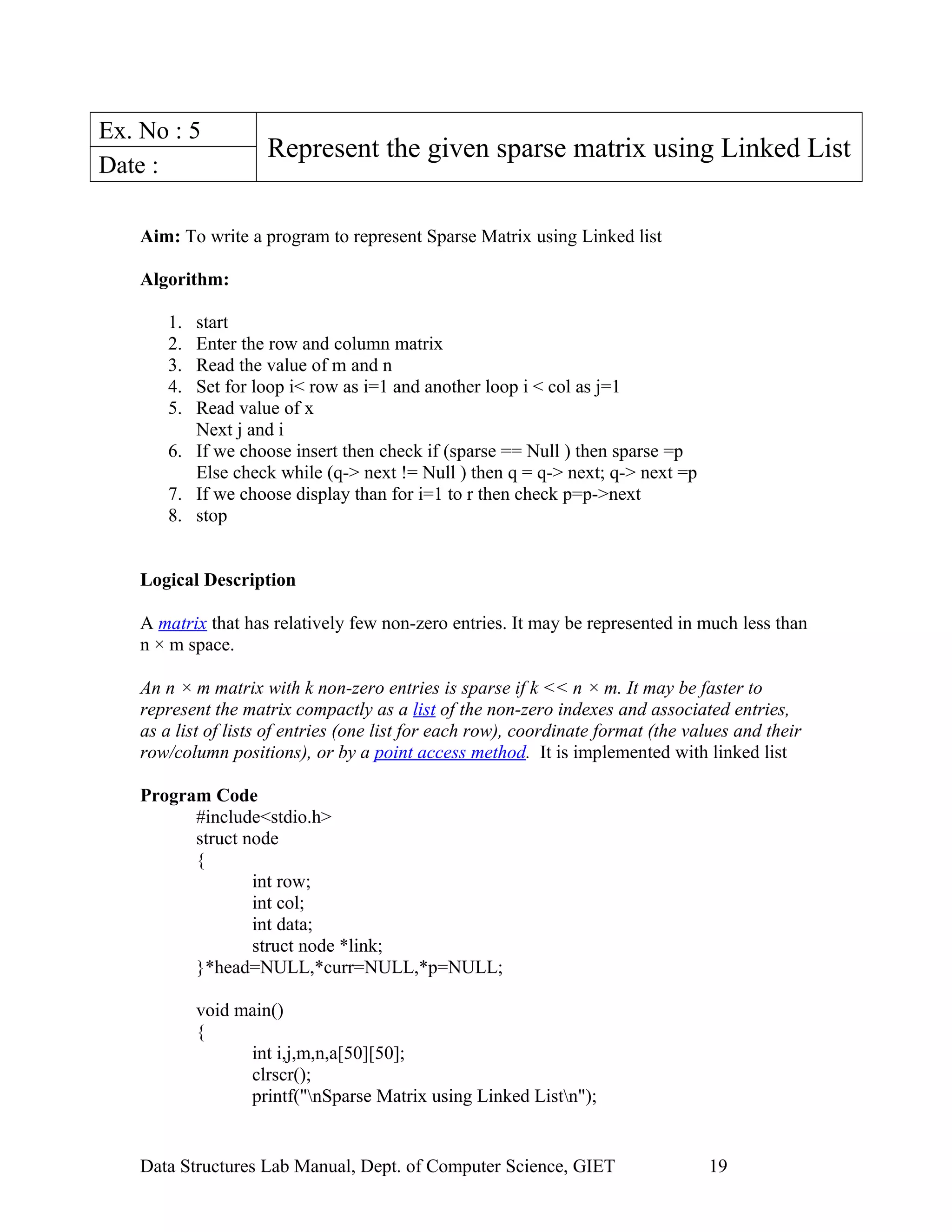 Ex. No : 5
Represent the given sparse matrix using Linked List
Date :
Aim: To write a program to represent Sparse Matrix using Linked list
Algorithm:
1. start
2. Enter the row and column matrix
3. Read the value of m and n
4. Set for loop i< row as i=1 and another loop i < col as j=1
5. Read value of x
Next j and i
6. If we choose insert then check if (sparse == Null ) then sparse =p
Else check while (q-> next != Null ) then q = q-> next; q-> next =p
7. If we choose display than for i=1 to r then check p=p->next
8. stop
Logical Description
A matrix that has relatively few non-zero entries. It may be represented in much less than
n × m space.
An n × m matrix with k non-zero entries is sparse if k << n × m. It may be faster to
represent the matrix compactly as a list of the non-zero indexes and associated entries,
as a list of lists of entries (one list for each row), coordinate format (the values and their
row/column positions), or by a point access method. It is implemented with linked list
Program Code
#include<stdio.h>
struct node
{
int row;
int col;
int data;
struct node *link;
}*head=NULL,*curr=NULL,*p=NULL;
void main()
{
int i,j,m,n,a[50][50];
clrscr();
printf("nSparse Matrix using Linked Listn");
Data Structures Lab Manual, Dept. of Computer Science, GIET 19
 