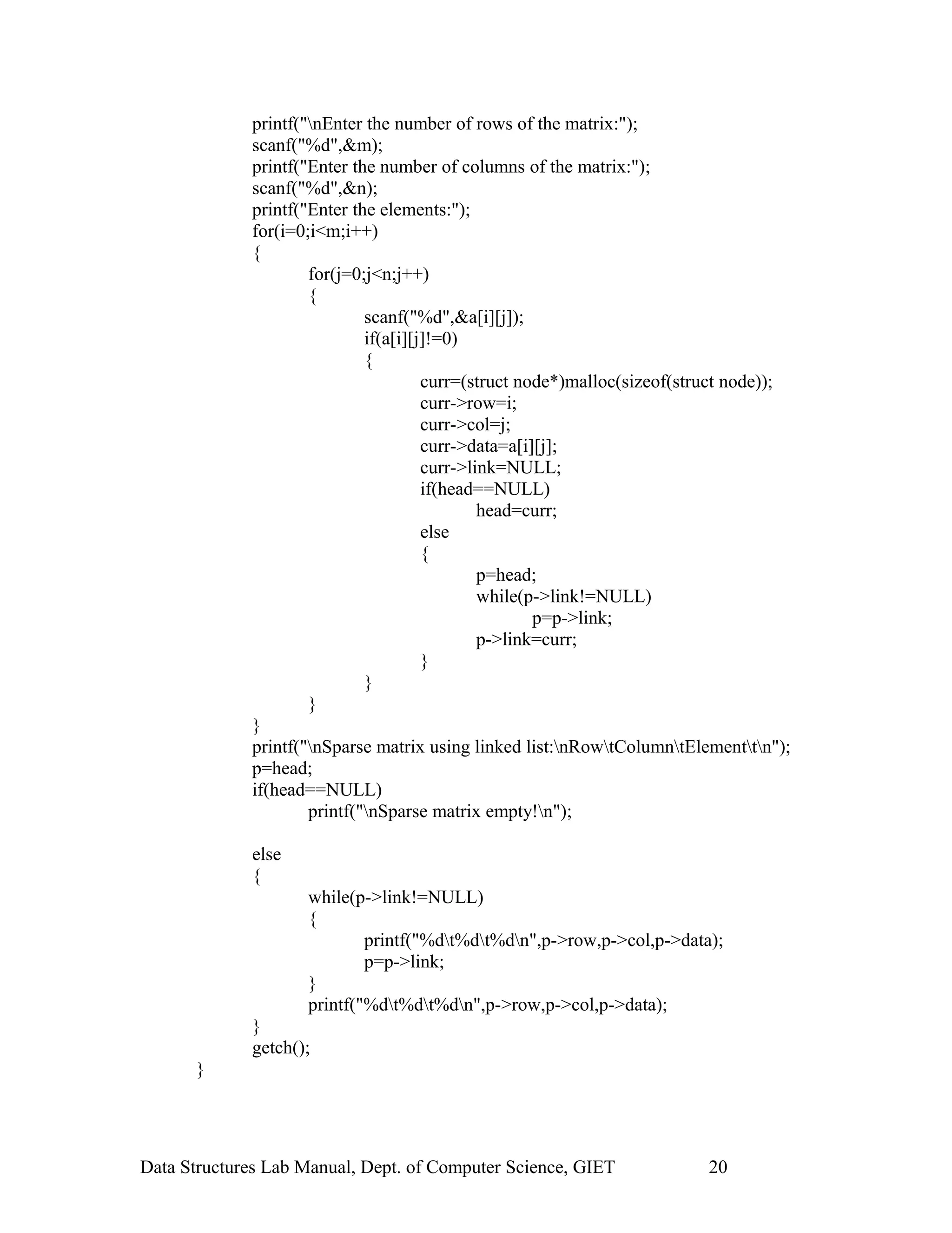 printf("nEnter the number of rows of the matrix:");
scanf("%d",&m);
printf("Enter the number of columns of the matrix:");
scanf("%d",&n);
printf("Enter the elements:");
for(i=0;i<m;i++)
{
for(j=0;j<n;j++)
{
scanf("%d",&a[i][j]);
if(a[i][j]!=0)
{
curr=(struct node*)malloc(sizeof(struct node));
curr->row=i;
curr->col=j;
curr->data=a[i][j];
curr->link=NULL;
if(head==NULL)
head=curr;
else
{
p=head;
while(p->link!=NULL)
p=p->link;
p->link=curr;
}
}
}
}
printf("nSparse matrix using linked list:nRowtColumntElementtn");
p=head;
if(head==NULL)
printf("nSparse matrix empty!n");
else
{
while(p->link!=NULL)
{
printf("%dt%dt%dn",p->row,p->col,p->data);
p=p->link;
}
printf("%dt%dt%dn",p->row,p->col,p->data);
}
getch();
}
Data Structures Lab Manual, Dept. of Computer Science, GIET 20
 