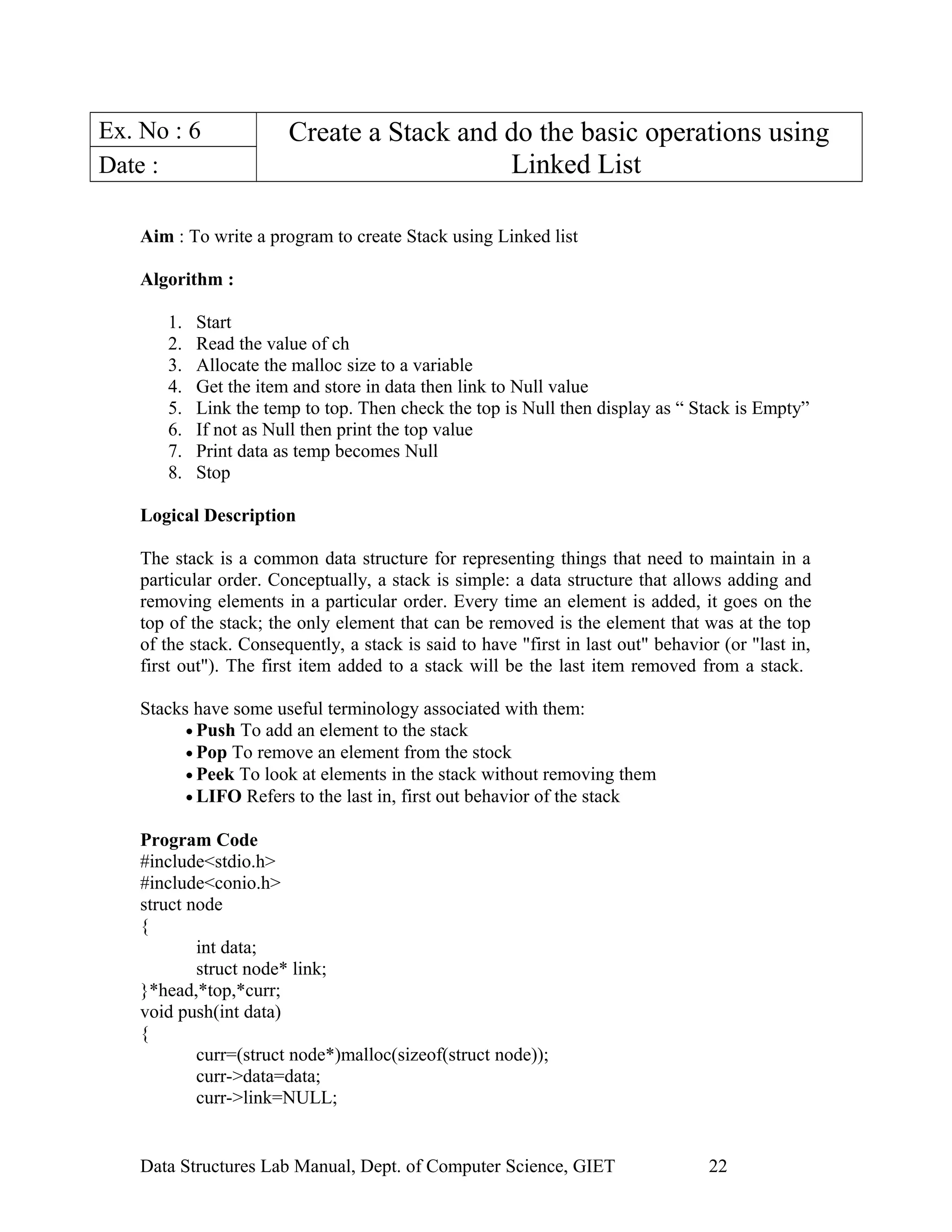 Ex. No : 6 Create a Stack and do the basic operations using
Linked ListDate :
Aim : To write a program to create Stack using Linked list
Algorithm :
1. Start
2. Read the value of ch
3. Allocate the malloc size to a variable
4. Get the item and store in data then link to Null value
5. Link the temp to top. Then check the top is Null then display as “ Stack is Empty”
6. If not as Null then print the top value
7. Print data as temp becomes Null
8. Stop
Logical Description
The stack is a common data structure for representing things that need to maintain in a
particular order. Conceptually, a stack is simple: a data structure that allows adding and
removing elements in a particular order. Every time an element is added, it goes on the
top of the stack; the only element that can be removed is the element that was at the top
of the stack. Consequently, a stack is said to have "first in last out" behavior (or "last in,
first out"). The first item added to a stack will be the last item removed from a stack.
Stacks have some useful terminology associated with them:
• Push To add an element to the stack
• Pop To remove an element from the stock
• Peek To look at elements in the stack without removing them
• LIFO Refers to the last in, first out behavior of the stack
Program Code
#include<stdio.h>
#include<conio.h>
struct node
{
int data;
struct node* link;
}*head,*top,*curr;
void push(int data)
{
curr=(struct node*)malloc(sizeof(struct node));
curr->data=data;
curr->link=NULL;
Data Structures Lab Manual, Dept. of Computer Science, GIET 22
 