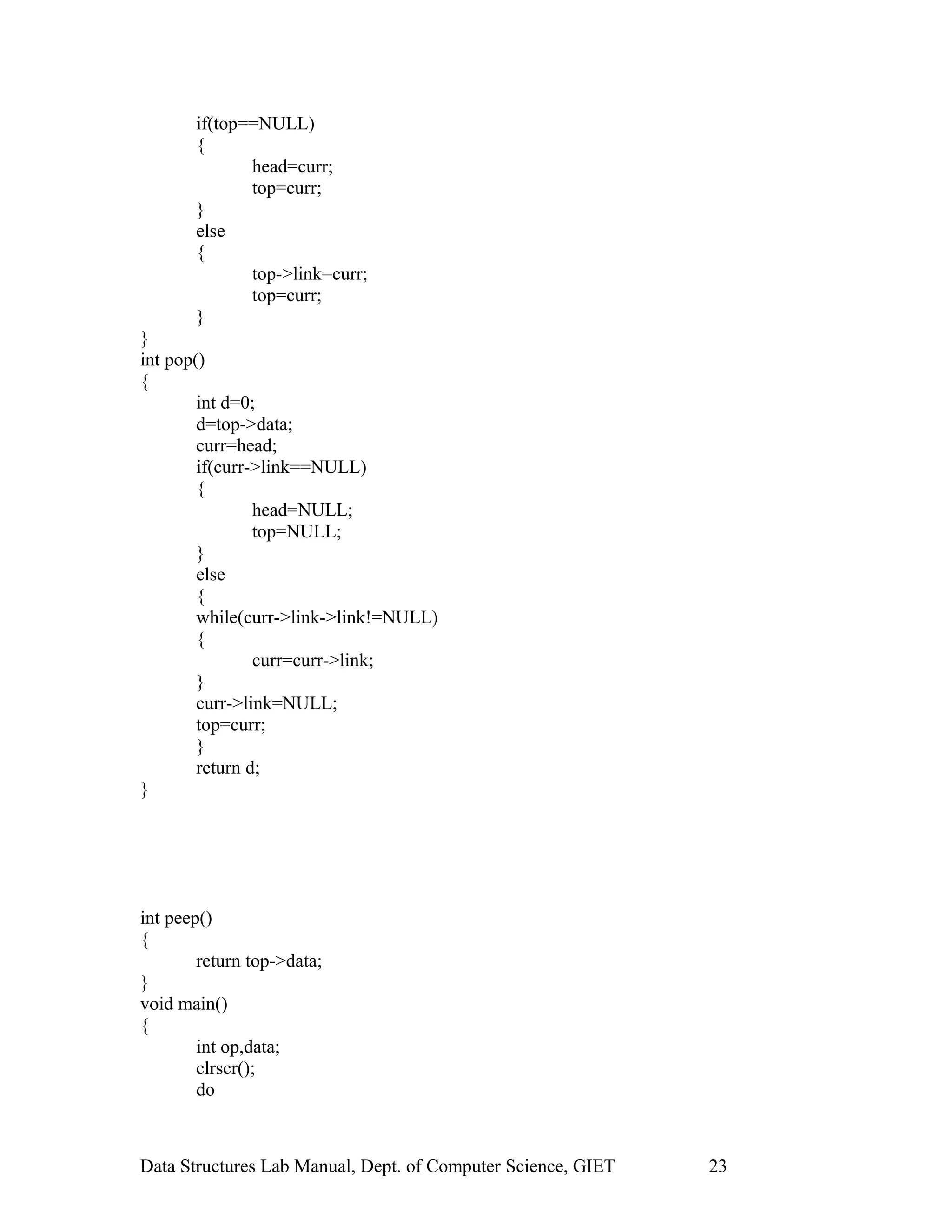 if(top==NULL)
{
head=curr;
top=curr;
}
else
{
top->link=curr;
top=curr;
}
}
int pop()
{
int d=0;
d=top->data;
curr=head;
if(curr->link==NULL)
{
head=NULL;
top=NULL;
}
else
{
while(curr->link->link!=NULL)
{
curr=curr->link;
}
curr->link=NULL;
top=curr;
}
return d;
}
int peep()
{
return top->data;
}
void main()
{
int op,data;
clrscr();
do
Data Structures Lab Manual, Dept. of Computer Science, GIET 23
 