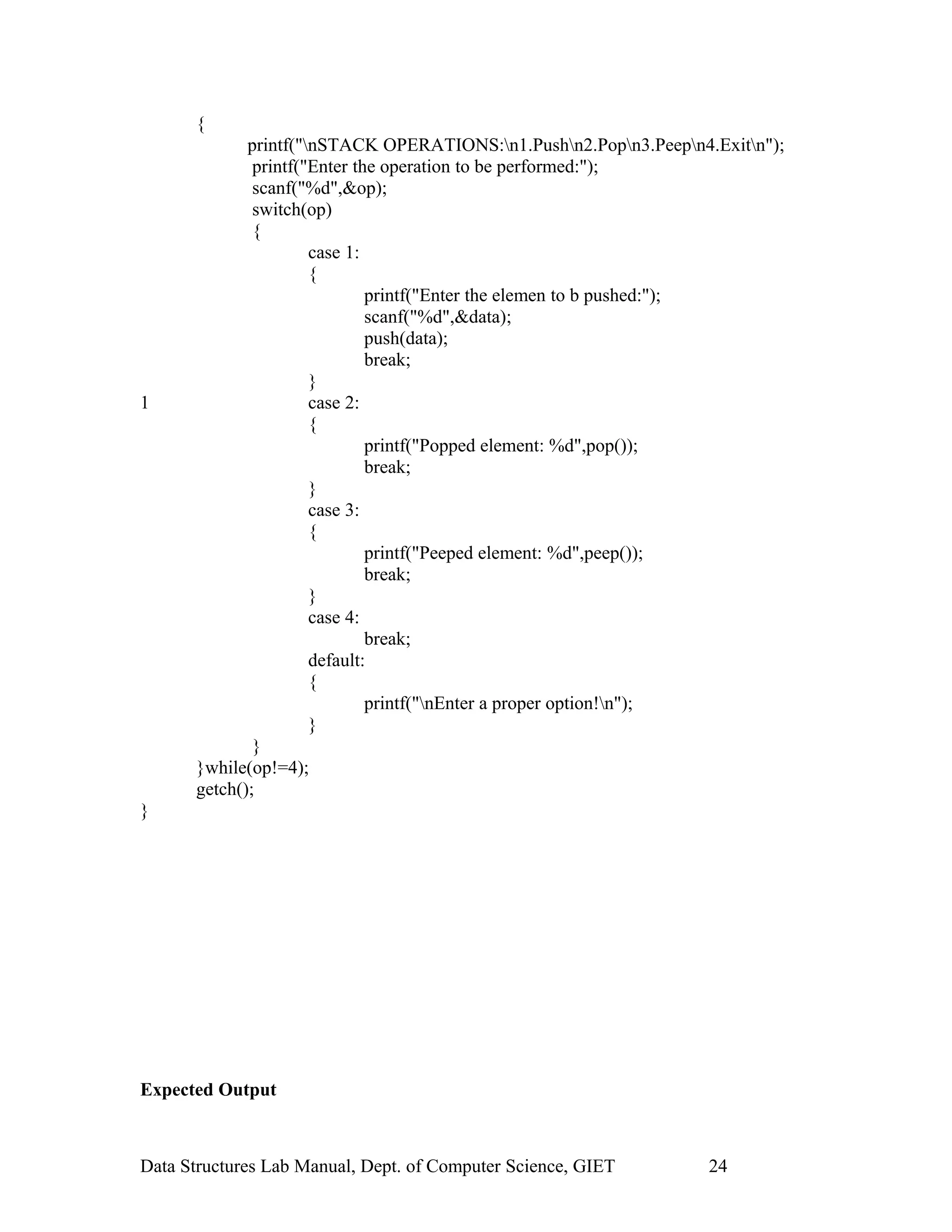 {
printf("nSTACK OPERATIONS:n1.Pushn2.Popn3.Peepn4.Exitn");
printf("Enter the operation to be performed:");
scanf("%d",&op);
switch(op)
{
case 1:
{
printf("Enter the elemen to b pushed:");
scanf("%d",&data);
push(data);
break;
}
1 case 2:
{
printf("Popped element: %d",pop());
break;
}
case 3:
{
printf("Peeped element: %d",peep());
break;
}
case 4:
break;
default:
{
printf("nEnter a proper option!n");
}
}
}while(op!=4);
getch();
}
Expected Output
Data Structures Lab Manual, Dept. of Computer Science, GIET 24
 