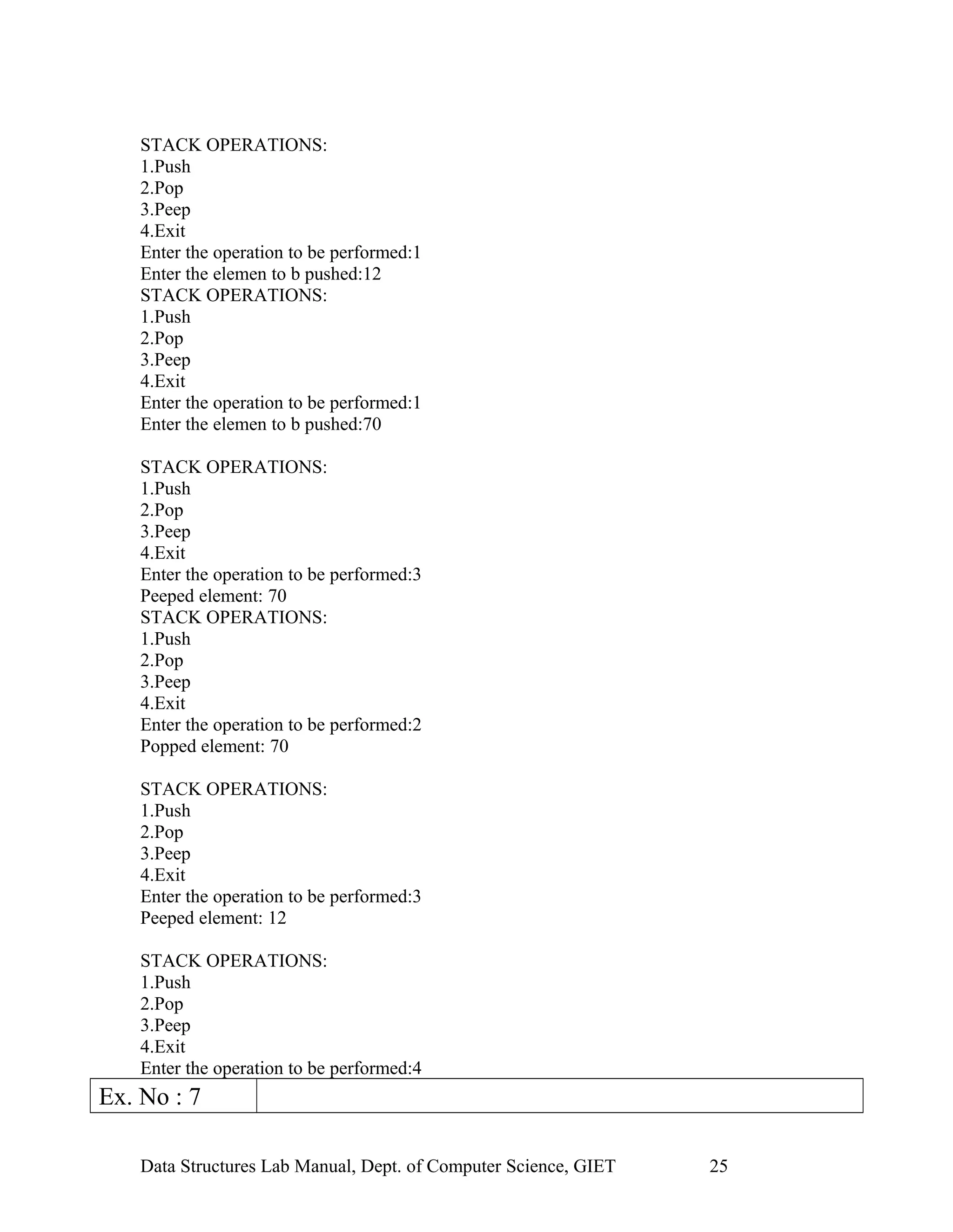 STACK OPERATIONS:
1.Push
2.Pop
3.Peep
4.Exit
Enter the operation to be performed:1
Enter the elemen to b pushed:12
STACK OPERATIONS:
1.Push
2.Pop
3.Peep
4.Exit
Enter the operation to be performed:1
Enter the elemen to b pushed:70
STACK OPERATIONS:
1.Push
2.Pop
3.Peep
4.Exit
Enter the operation to be performed:3
Peeped element: 70
STACK OPERATIONS:
1.Push
2.Pop
3.Peep
4.Exit
Enter the operation to be performed:2
Popped element: 70
STACK OPERATIONS:
1.Push
2.Pop
3.Peep
4.Exit
Enter the operation to be performed:3
Peeped element: 12
STACK OPERATIONS:
1.Push
2.Pop
3.Peep
4.Exit
Enter the operation to be performed:4
Ex. No : 7
Data Structures Lab Manual, Dept. of Computer Science, GIET 25
 