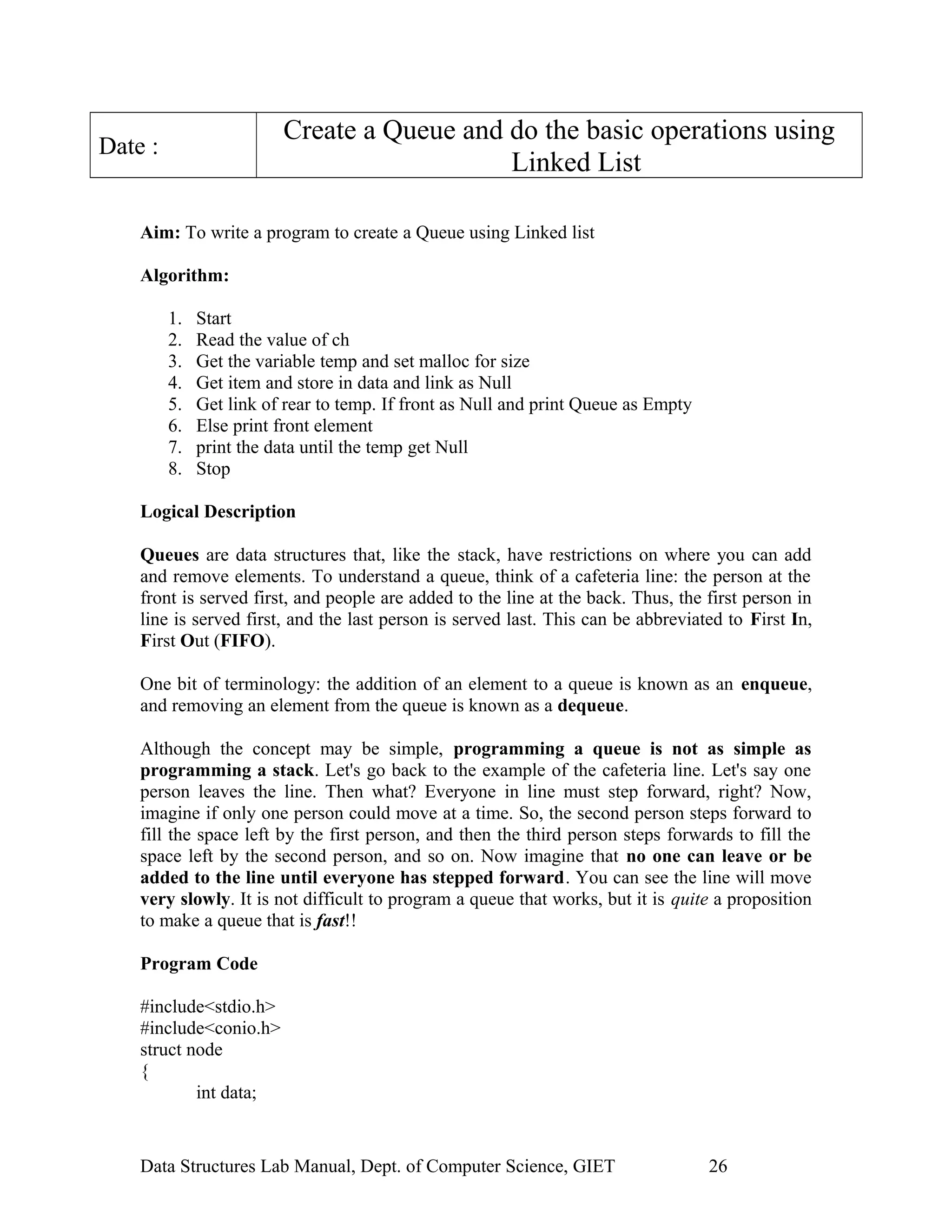 Create a Queue and do the basic operations using
Linked List
Date :
Aim: To write a program to create a Queue using Linked list
Algorithm:
1. Start
2. Read the value of ch
3. Get the variable temp and set malloc for size
4. Get item and store in data and link as Null
5. Get link of rear to temp. If front as Null and print Queue as Empty
6. Else print front element
7. print the data until the temp get Null
8. Stop
Logical Description
Queues are data structures that, like the stack, have restrictions on where you can add
and remove elements. To understand a queue, think of a cafeteria line: the person at the
front is served first, and people are added to the line at the back. Thus, the first person in
line is served first, and the last person is served last. This can be abbreviated to First In,
First Out (FIFO).
One bit of terminology: the addition of an element to a queue is known as an enqueue,
and removing an element from the queue is known as a dequeue.
Although the concept may be simple, programming a queue is not as simple as
programming a stack. Let's go back to the example of the cafeteria line. Let's say one
person leaves the line. Then what? Everyone in line must step forward, right? Now,
imagine if only one person could move at a time. So, the second person steps forward to
fill the space left by the first person, and then the third person steps forwards to fill the
space left by the second person, and so on. Now imagine that no one can leave or be
added to the line until everyone has stepped forward. You can see the line will move
very slowly. It is not difficult to program a queue that works, but it is quite a proposition
to make a queue that is fast!!
Program Code
#include<stdio.h>
#include<conio.h>
struct node
{
int data;
Data Structures Lab Manual, Dept. of Computer Science, GIET 26
 