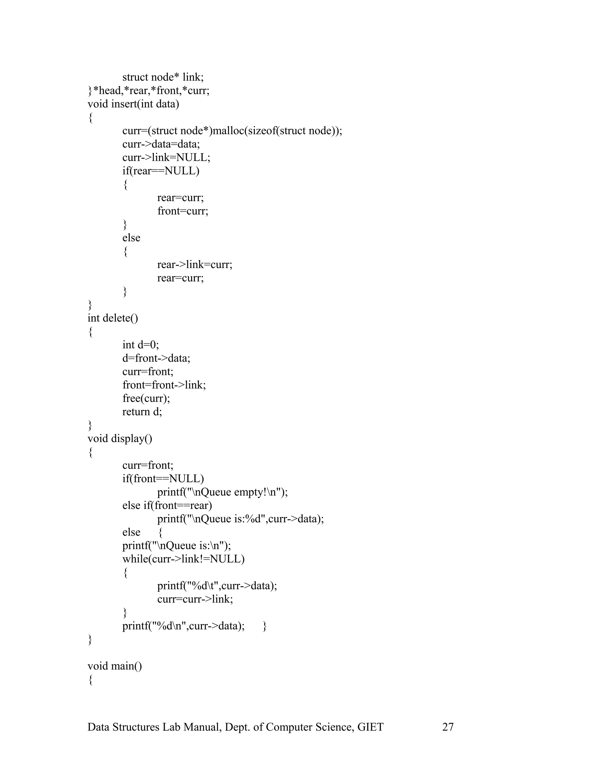 struct node* link;
}*head,*rear,*front,*curr;
void insert(int data)
{
curr=(struct node*)malloc(sizeof(struct node));
curr->data=data;
curr->link=NULL;
if(rear==NULL)
{
rear=curr;
front=curr;
}
else
{
rear->link=curr;
rear=curr;
}
}
int delete()
{
int d=0;
d=front->data;
curr=front;
front=front->link;
free(curr);
return d;
}
void display()
{
curr=front;
if(front==NULL)
printf("nQueue empty!n");
else if(front==rear)
printf("nQueue is:%d",curr->data);
else {
printf("nQueue is:n");
while(curr->link!=NULL)
{
printf("%dt",curr->data);
curr=curr->link;
}
printf("%dn",curr->data); }
}
void main()
{
Data Structures Lab Manual, Dept. of Computer Science, GIET 27
 