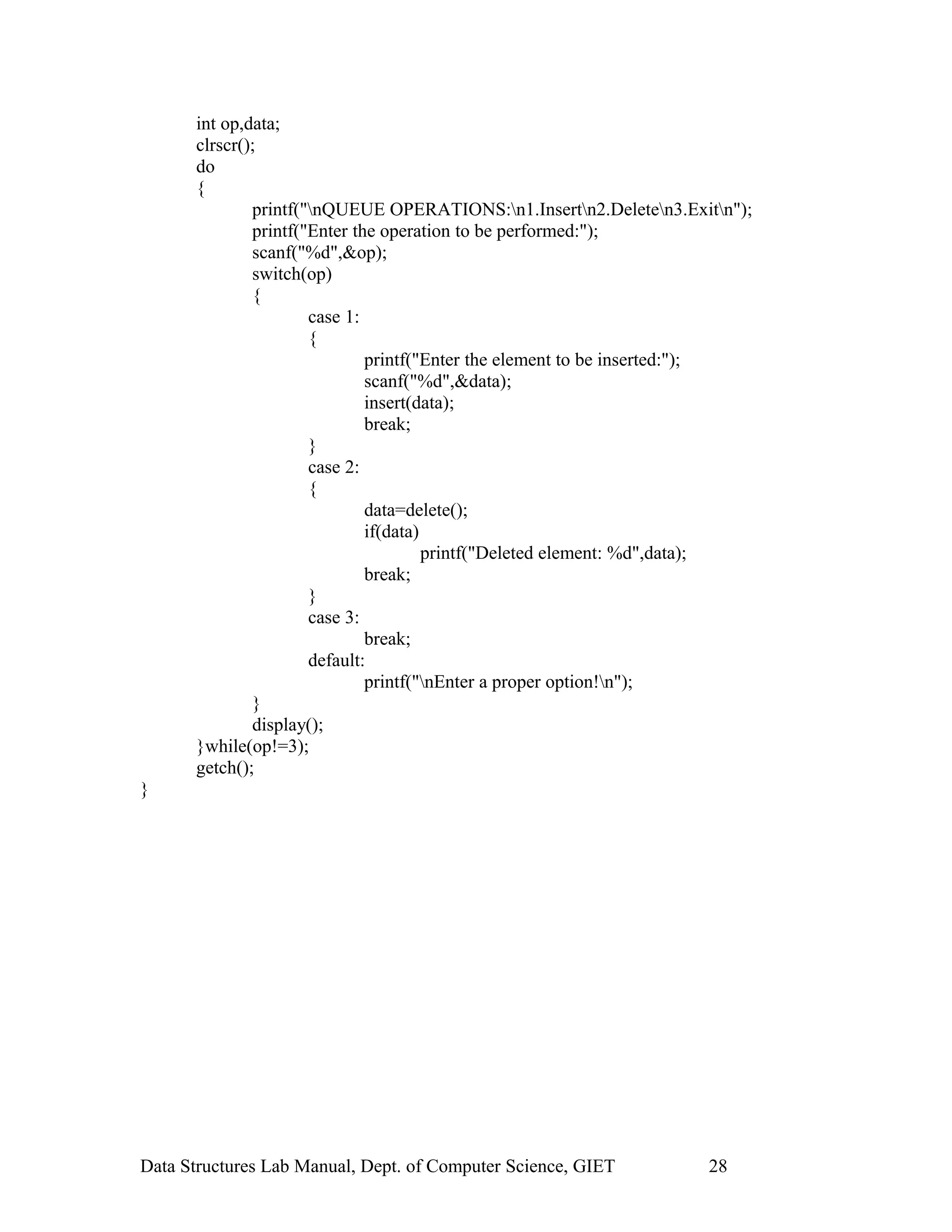 int op,data;
clrscr();
do
{
printf("nQUEUE OPERATIONS:n1.Insertn2.Deleten3.Exitn");
printf("Enter the operation to be performed:");
scanf("%d",&op);
switch(op)
{
case 1:
{
printf("Enter the element to be inserted:");
scanf("%d",&data);
insert(data);
break;
}
case 2:
{
data=delete();
if(data)
printf("Deleted element: %d",data);
break;
}
case 3:
break;
default:
printf("nEnter a proper option!n");
}
display();
}while(op!=3);
getch();
}
Data Structures Lab Manual, Dept. of Computer Science, GIET 28
 