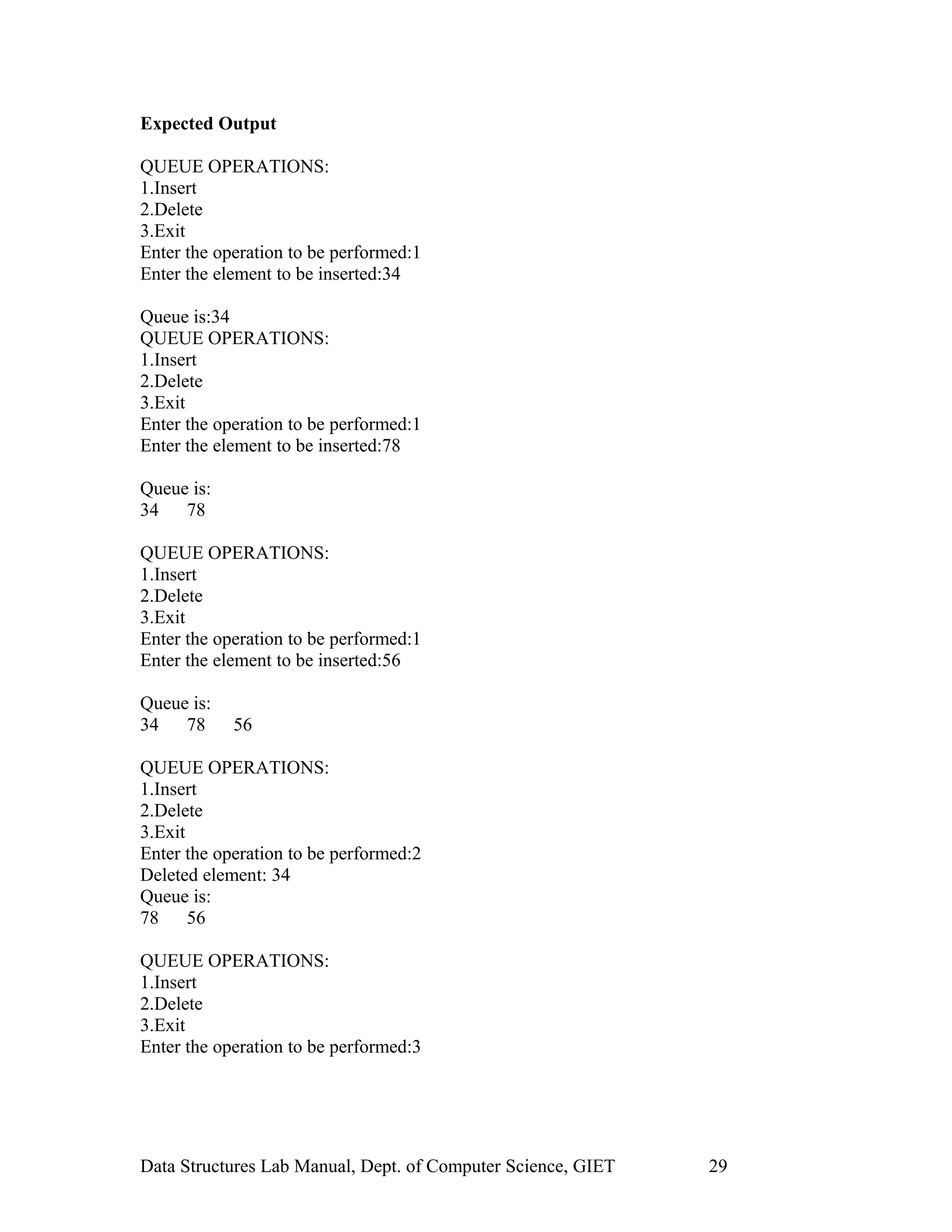Expected Output
QUEUE OPERATIONS:
1.Insert
2.Delete
3.Exit
Enter the operation to be performed:1
Enter the element to be inserted:34
Queue is:34
QUEUE OPERATIONS:
1.Insert
2.Delete
3.Exit
Enter the operation to be performed:1
Enter the element to be inserted:78
Queue is:
34 78
QUEUE OPERATIONS:
1.Insert
2.Delete
3.Exit
Enter the operation to be performed:1
Enter the element to be inserted:56
Queue is:
34 78 56
QUEUE OPERATIONS:
1.Insert
2.Delete
3.Exit
Enter the operation to be performed:2
Deleted element: 34
Queue is:
78 56
QUEUE OPERATIONS:
1.Insert
2.Delete
3.Exit
Enter the operation to be performed:3
Data Structures Lab Manual, Dept. of Computer Science, GIET 29
 