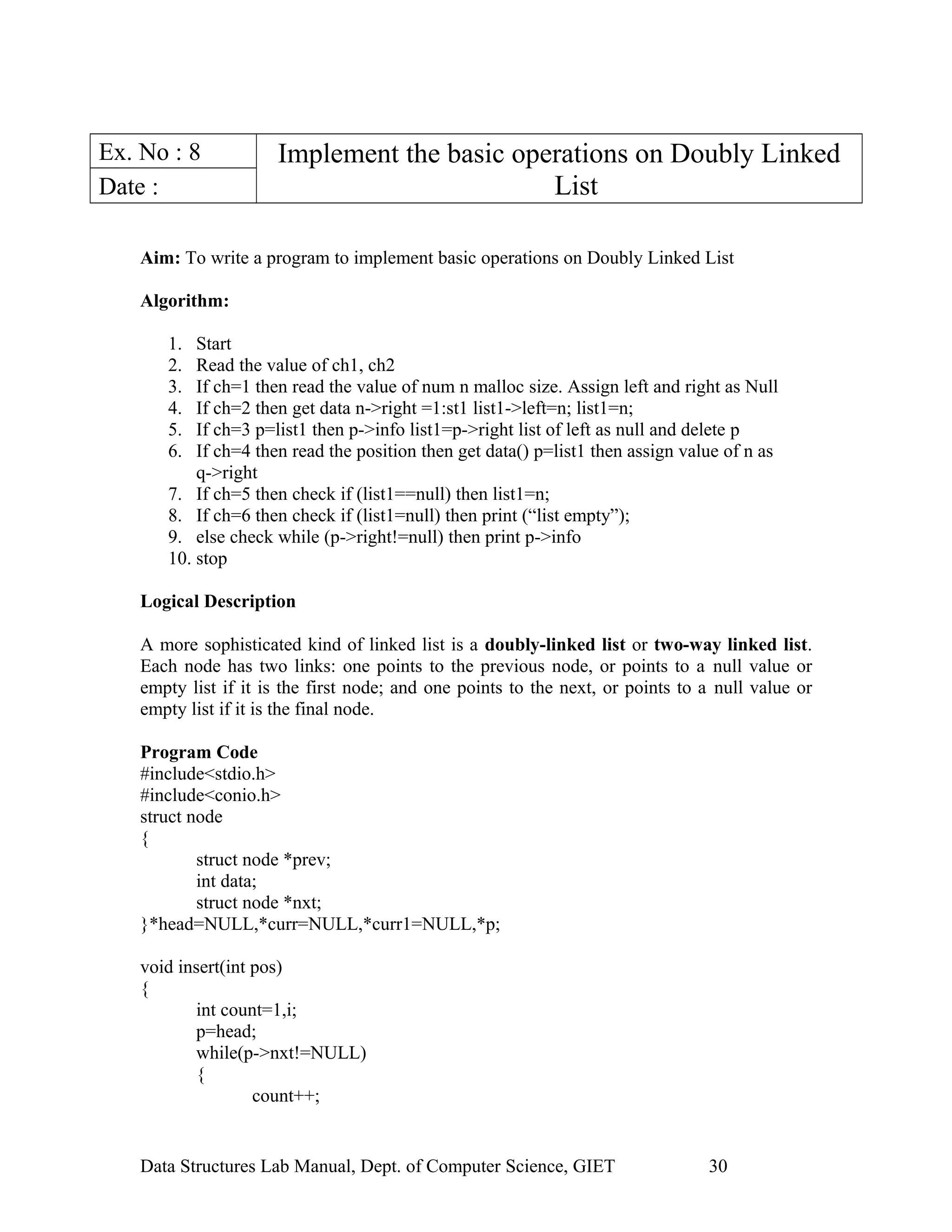 Ex. No : 8 Implement the basic operations on Doubly Linked
ListDate :
Aim: To write a program to implement basic operations on Doubly Linked List
Algorithm:
1. Start
2. Read the value of ch1, ch2
3. If ch=1 then read the value of num n malloc size. Assign left and right as Null
4. If ch=2 then get data n->right =1:st1 list1->left=n; list1=n;
5. If ch=3 p=list1 then p->info list1=p->right list of left as null and delete p
6. If ch=4 then read the position then get data() p=list1 then assign value of n as
q->right
7. If ch=5 then check if (list1==null) then list1=n;
8. If ch=6 then check if (list1=null) then print (“list empty”);
9. else check while (p->right!=null) then print p->info
10. stop
Logical Description
A more sophisticated kind of linked list is a doubly-linked list or two-way linked list.
Each node has two links: one points to the previous node, or points to a null value or
empty list if it is the first node; and one points to the next, or points to a null value or
empty list if it is the final node.
Program Code
#include<stdio.h>
#include<conio.h>
struct node
{
struct node *prev;
int data;
struct node *nxt;
}*head=NULL,*curr=NULL,*curr1=NULL,*p;
void insert(int pos)
{
int count=1,i;
p=head;
while(p->nxt!=NULL)
{
count++;
Data Structures Lab Manual, Dept. of Computer Science, GIET 30
 