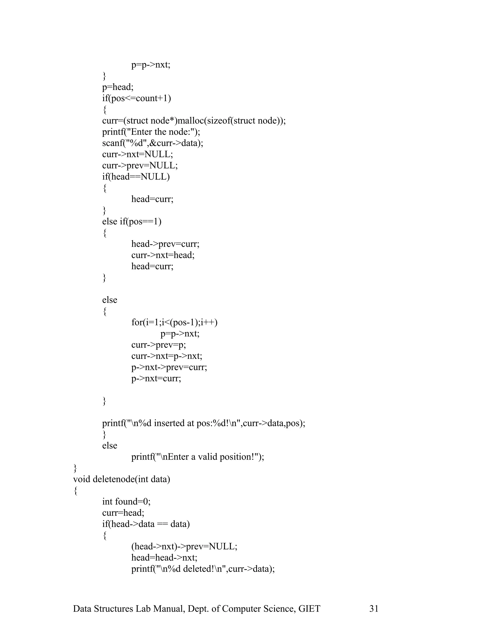 p=p->nxt;
}
p=head;
if(pos<=count+1)
{
curr=(struct node*)malloc(sizeof(struct node));
printf("Enter the node:");
scanf("%d",&curr->data);
curr->nxt=NULL;
curr->prev=NULL;
if(head==NULL)
{
head=curr;
}
else if(pos==1)
{
head->prev=curr;
curr->nxt=head;
head=curr;
}
else
{
for(i=1;i<(pos-1);i++)
p=p->nxt;
curr->prev=p;
curr->nxt=p->nxt;
p->nxt->prev=curr;
p->nxt=curr;
}
printf("n%d inserted at pos:%d!n",curr->data,pos);
}
else
printf("nEnter a valid position!");
}
void deletenode(int data)
{
int found=0;
curr=head;
if(head->data == data)
{
(head->nxt)->prev=NULL;
head=head->nxt;
printf("n%d deleted!n",curr->data);
Data Structures Lab Manual, Dept. of Computer Science, GIET 31
 