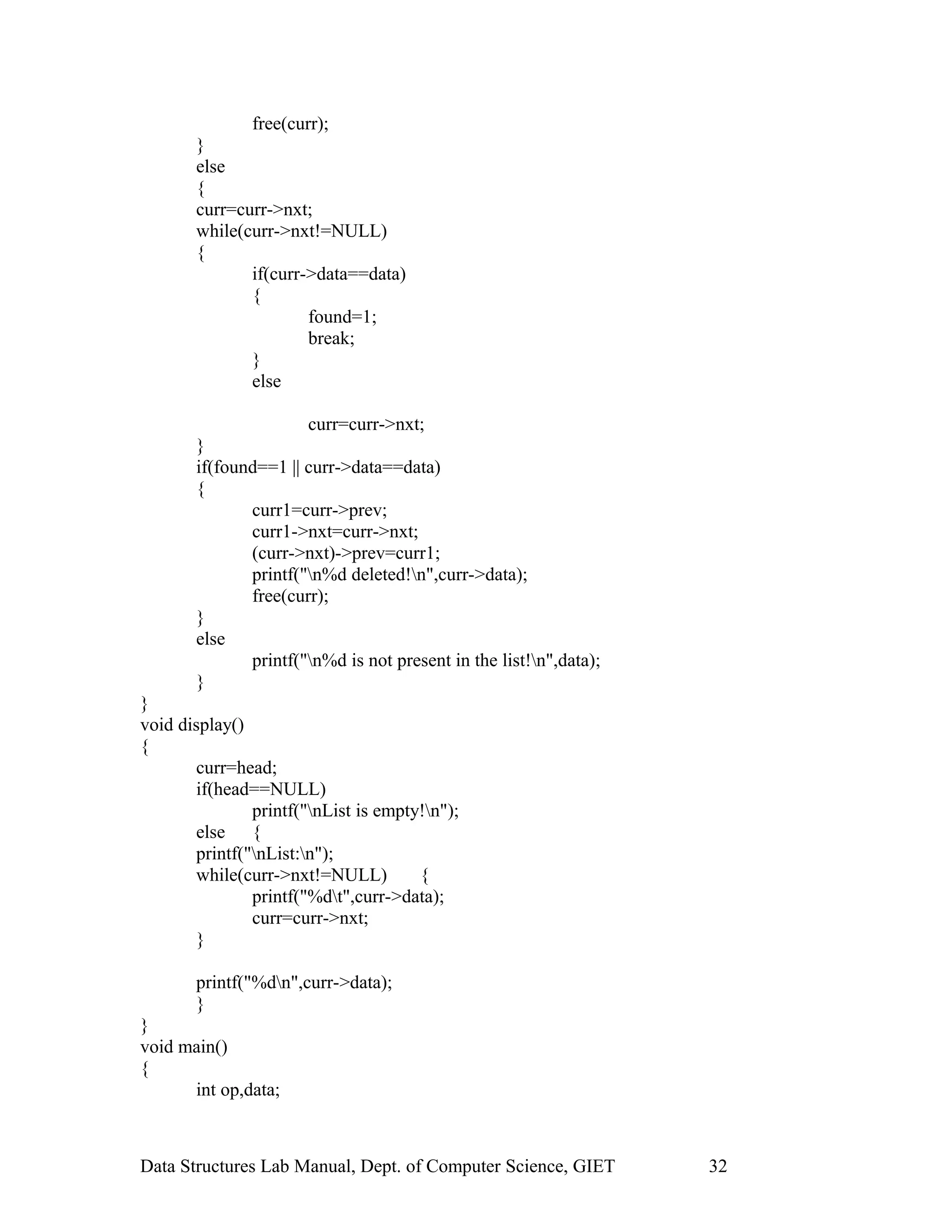 free(curr);
}
else
{
curr=curr->nxt;
while(curr->nxt!=NULL)
{
if(curr->data==data)
{
found=1;
break;
}
else
curr=curr->nxt;
}
if(found==1 || curr->data==data)
{
curr1=curr->prev;
curr1->nxt=curr->nxt;
(curr->nxt)->prev=curr1;
printf("n%d deleted!n",curr->data);
free(curr);
}
else
printf("n%d is not present in the list!n",data);
}
}
void display()
{
curr=head;
if(head==NULL)
printf("nList is empty!n");
else {
printf("nList:n");
while(curr->nxt!=NULL) {
printf("%dt",curr->data);
curr=curr->nxt;
}
printf("%dn",curr->data);
}
}
void main()
{
int op,data;
Data Structures Lab Manual, Dept. of Computer Science, GIET 32
 
