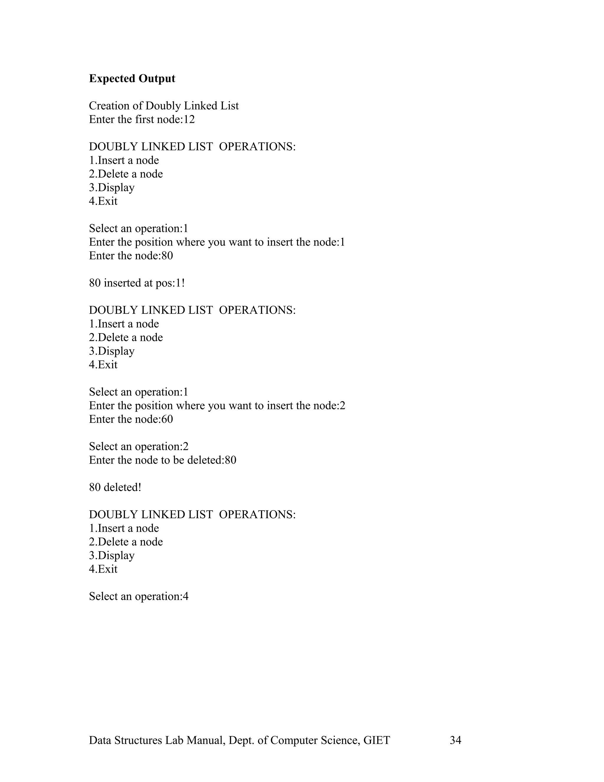 Expected Output
Creation of Doubly Linked List
Enter the first node:12
DOUBLY LINKED LIST OPERATIONS:
1.Insert a node
2.Delete a node
3.Display
4.Exit
Select an operation:1
Enter the position where you want to insert the node:1
Enter the node:80
80 inserted at pos:1!
DOUBLY LINKED LIST OPERATIONS:
1.Insert a node
2.Delete a node
3.Display
4.Exit
Select an operation:1
Enter the position where you want to insert the node:2
Enter the node:60
Select an operation:2
Enter the node to be deleted:80
80 deleted!
DOUBLY LINKED LIST OPERATIONS:
1.Insert a node
2.Delete a node
3.Display
4.Exit
Select an operation:4
Data Structures Lab Manual, Dept. of Computer Science, GIET 34
 