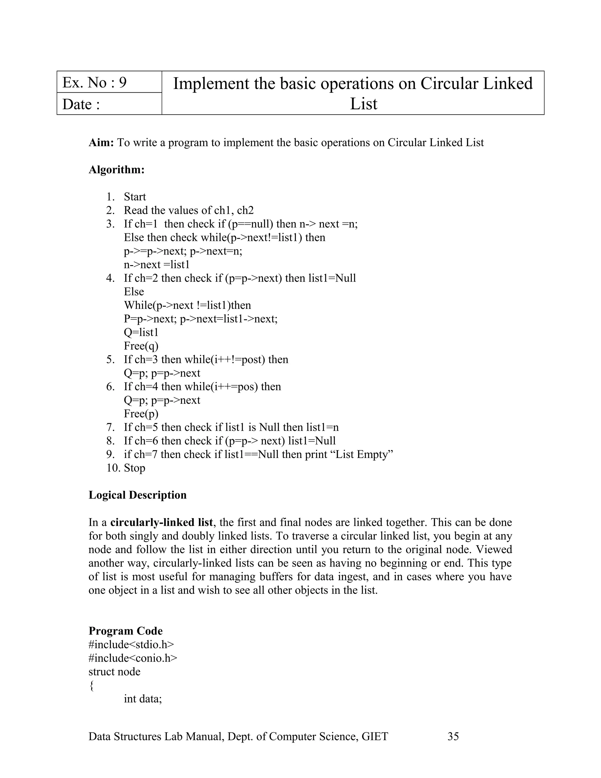 Ex. No : 9 Implement the basic operations on Circular Linked
ListDate :
Aim: To write a program to implement the basic operations on Circular Linked List
Algorithm:
1. Start
2. Read the values of ch1, ch2
3. If ch=1 then check if (p==null) then n-> next =n;
Else then check while(p->next!=list1) then
p->=p->next; p->next=n;
n->next =list1
4. If ch=2 then check if (p=p->next) then list1=Null
Else
While(p->next !=list1)then
P=p->next; p->next=list1->next;
Q=list1
Free(q)
5. If ch=3 then while(i++!=post) then
Q=p; p=p->next
6. If ch=4 then while(i++=pos) then
Q=p; p=p->next
Free(p)
7. If ch=5 then check if list1 is Null then list1=n
8. If ch=6 then check if (p=p-> next) list1=Null
9. if ch=7 then check if list1==Null then print “List Empty”
10. Stop
Logical Description
In a circularly-linked list, the first and final nodes are linked together. This can be done
for both singly and doubly linked lists. To traverse a circular linked list, you begin at any
node and follow the list in either direction until you return to the original node. Viewed
another way, circularly-linked lists can be seen as having no beginning or end. This type
of list is most useful for managing buffers for data ingest, and in cases where you have
one object in a list and wish to see all other objects in the list.
Program Code
#include<stdio.h>
#include<conio.h>
struct node
{
int data;
Data Structures Lab Manual, Dept. of Computer Science, GIET 35
 