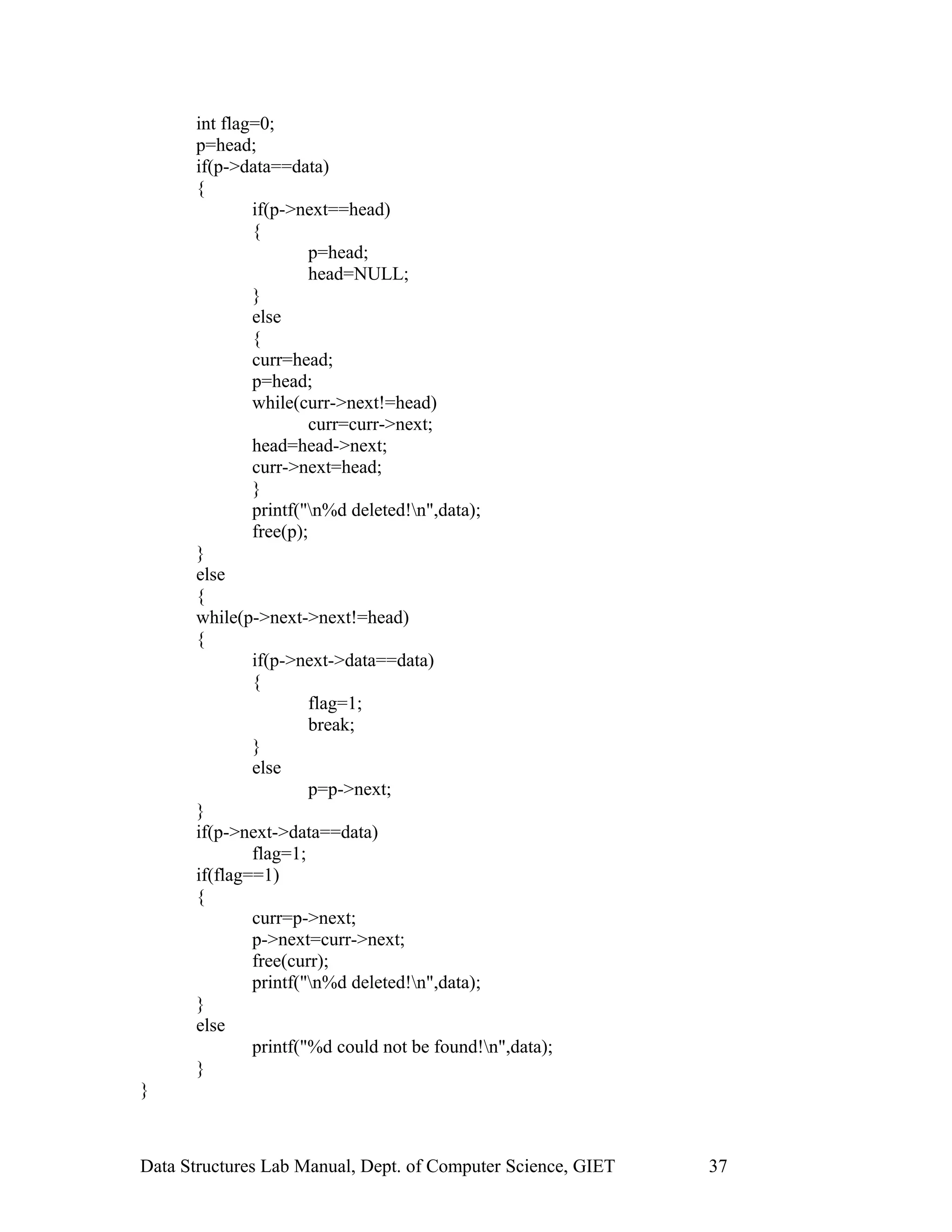 int flag=0;
p=head;
if(p->data==data)
{
if(p->next==head)
{
p=head;
head=NULL;
}
else
{
curr=head;
p=head;
while(curr->next!=head)
curr=curr->next;
head=head->next;
curr->next=head;
}
printf("n%d deleted!n",data);
free(p);
}
else
{
while(p->next->next!=head)
{
if(p->next->data==data)
{
flag=1;
break;
}
else
p=p->next;
}
if(p->next->data==data)
flag=1;
if(flag==1)
{
curr=p->next;
p->next=curr->next;
free(curr);
printf("n%d deleted!n",data);
}
else
printf("%d could not be found!n",data);
}
}
Data Structures Lab Manual, Dept. of Computer Science, GIET 37
 