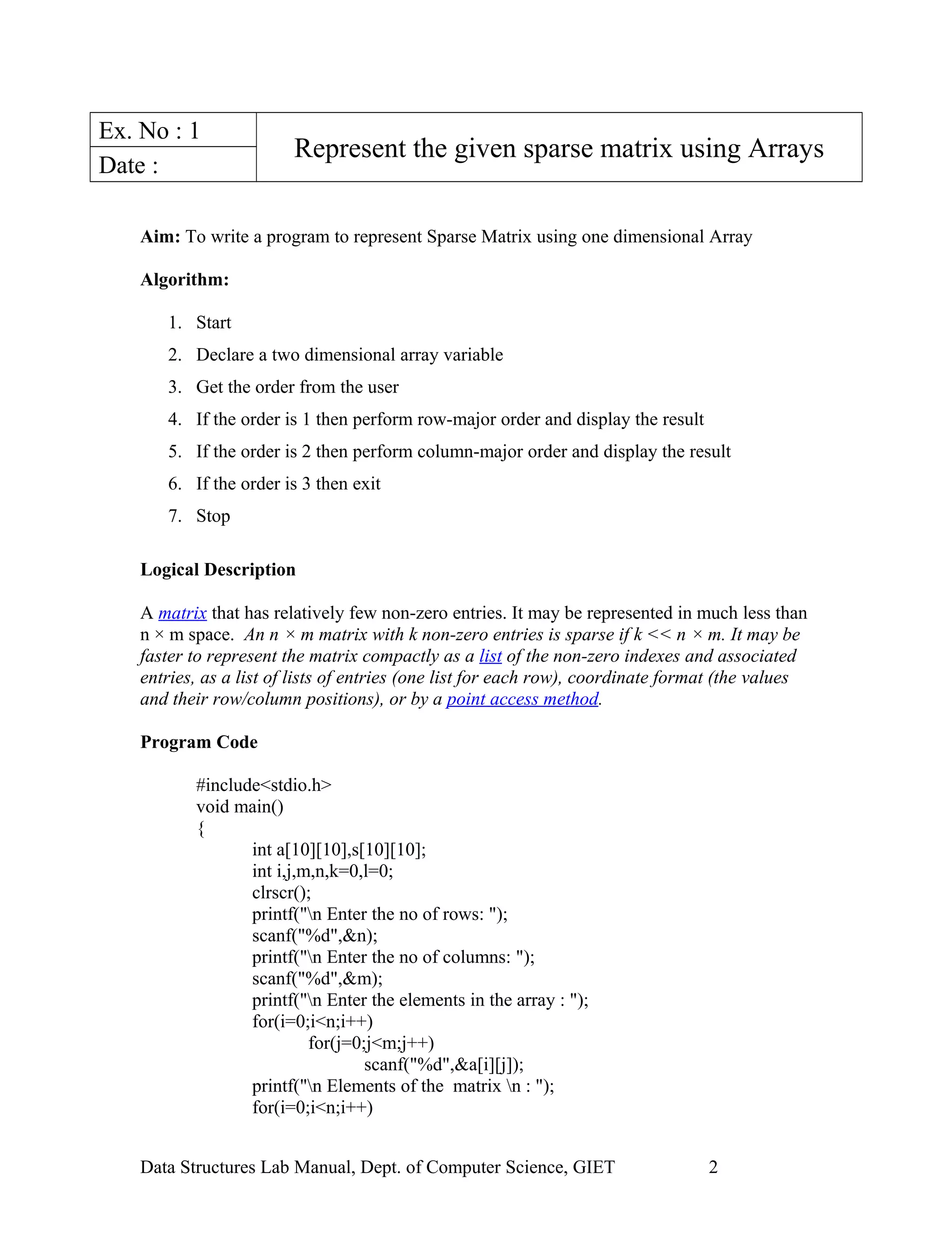 Ex. No : 1
Represent the given sparse matrix using Arrays
Date :
Aim: To write a program to represent Sparse Matrix using one dimensional Array
Algorithm:
1. Start
2. Declare a two dimensional array variable
3. Get the order from the user
4. If the order is 1 then perform row-major order and display the result
5. If the order is 2 then perform column-major order and display the result
6. If the order is 3 then exit
7. Stop
Logical Description
A matrix that has relatively few non-zero entries. It may be represented in much less than
n × m space. An n × m matrix with k non-zero entries is sparse if k << n × m. It may be
faster to represent the matrix compactly as a list of the non-zero indexes and associated
entries, as a list of lists of entries (one list for each row), coordinate format (the values
and their row/column positions), or by a point access method.
Program Code
#include<stdio.h>
void main()
{
int a[10][10],s[10][10];
int i,j,m,n,k=0,l=0;
clrscr();
printf("n Enter the no of rows: ");
scanf("%d",&n);
printf("n Enter the no of columns: ");
scanf("%d",&m);
printf("n Enter the elements in the array : ");
for(i=0;i<n;i++)
for(j=0;j<m;j++)
scanf("%d",&a[i][j]);
printf("n Elements of the matrix n : ");
for(i=0;i<n;i++)
Data Structures Lab Manual, Dept. of Computer Science, GIET 2
 