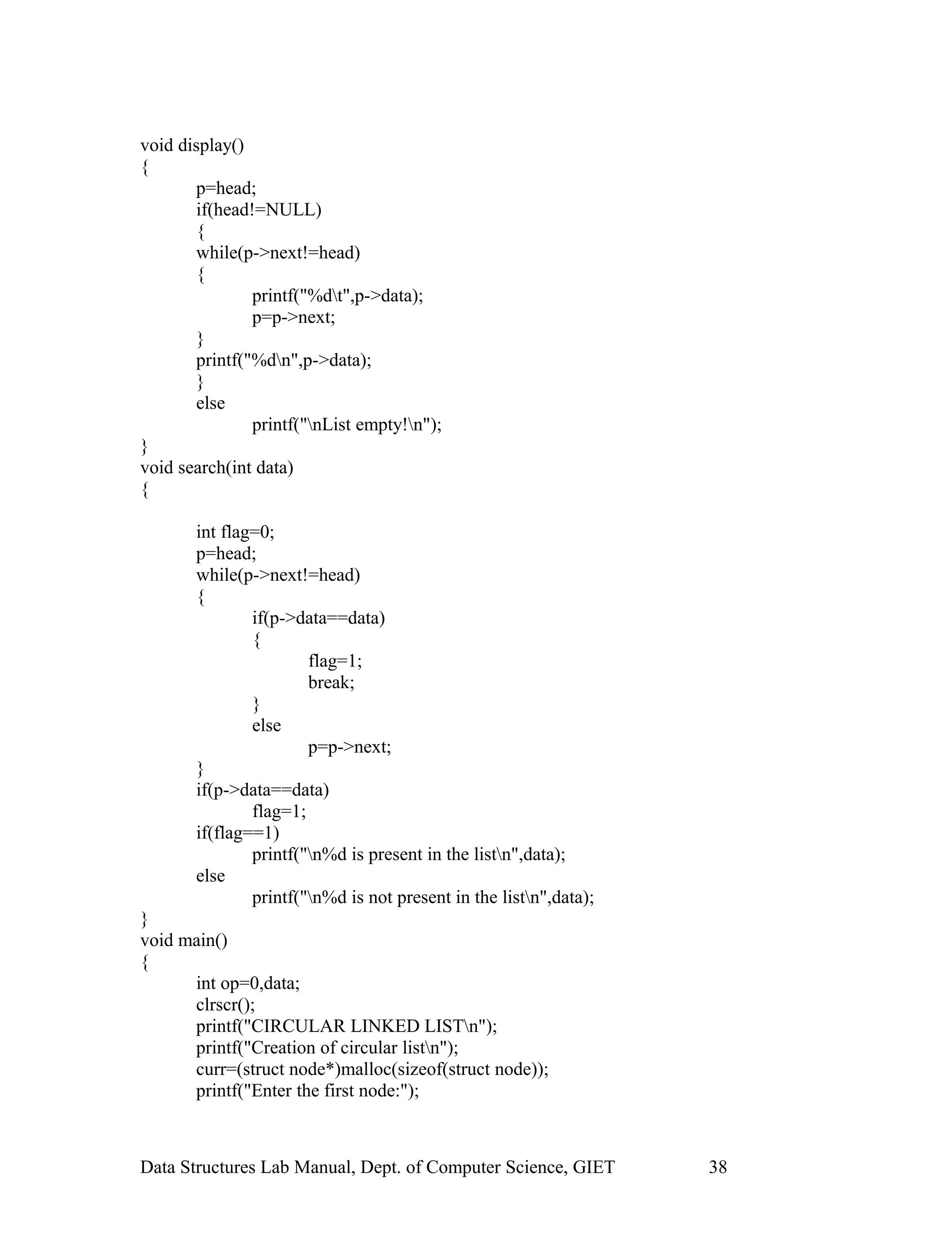 void display()
{
p=head;
if(head!=NULL)
{
while(p->next!=head)
{
printf("%dt",p->data);
p=p->next;
}
printf("%dn",p->data);
}
else
printf("nList empty!n");
}
void search(int data)
{
int flag=0;
p=head;
while(p->next!=head)
{
if(p->data==data)
{
flag=1;
break;
}
else
p=p->next;
}
if(p->data==data)
flag=1;
if(flag==1)
printf("n%d is present in the listn",data);
else
printf("n%d is not present in the listn",data);
}
void main()
{
int op=0,data;
clrscr();
printf("CIRCULAR LINKED LISTn");
printf("Creation of circular listn");
curr=(struct node*)malloc(sizeof(struct node));
printf("Enter the first node:");
Data Structures Lab Manual, Dept. of Computer Science, GIET 38
 