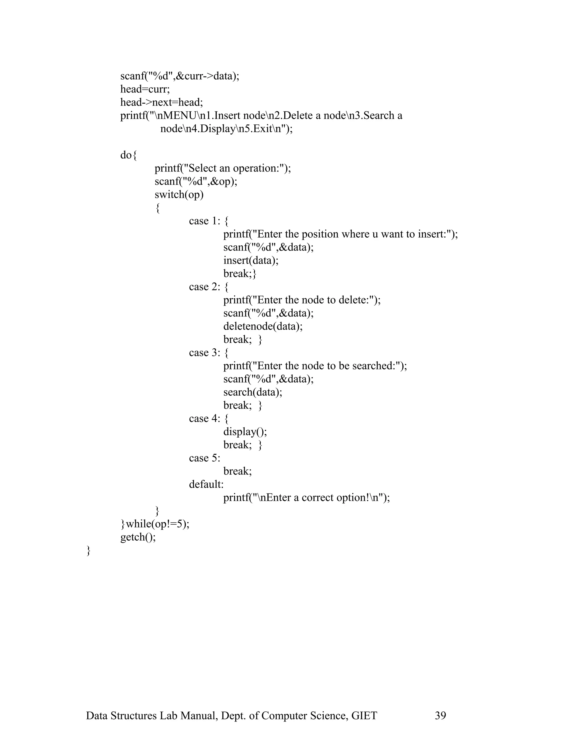 scanf("%d",&curr->data);
head=curr;
head->next=head;
printf("nMENUn1.Insert noden2.Delete a noden3.Search a
noden4.Displayn5.Exitn");
do{
printf("Select an operation:");
scanf("%d",&op);
switch(op)
{
case 1: {
printf("Enter the position where u want to insert:");
scanf("%d",&data);
insert(data);
break;}
case 2: {
printf("Enter the node to delete:");
scanf("%d",&data);
deletenode(data);
break; }
case 3: {
printf("Enter the node to be searched:");
scanf("%d",&data);
search(data);
break; }
case 4: {
display();
break; }
case 5:
break;
default:
printf("nEnter a correct option!n");
}
}while(op!=5);
getch();
}
Data Structures Lab Manual, Dept. of Computer Science, GIET 39
 