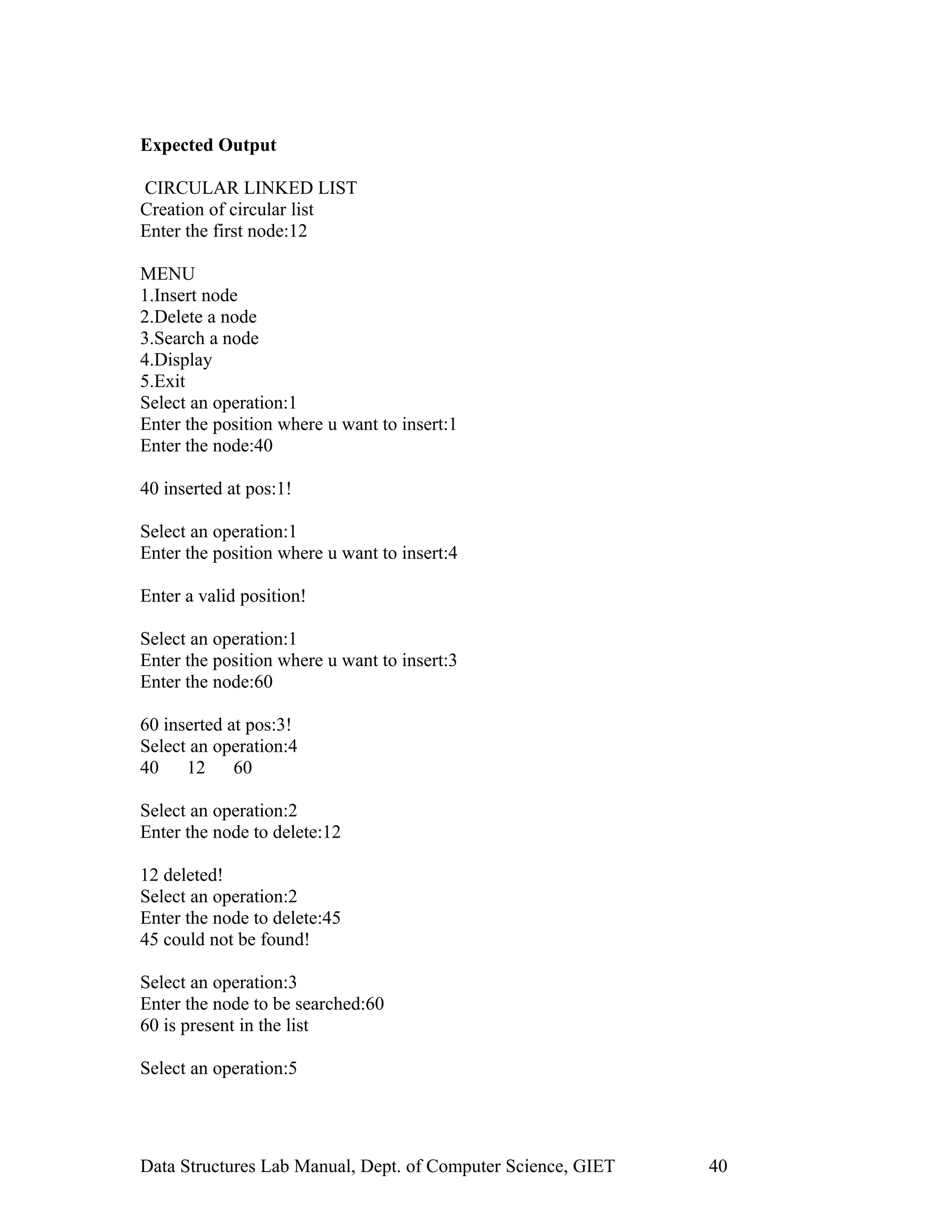Expected Output
CIRCULAR LINKED LIST
Creation of circular list
Enter the first node:12
MENU
1.Insert node
2.Delete a node
3.Search a node
4.Display
5.Exit
Select an operation:1
Enter the position where u want to insert:1
Enter the node:40
40 inserted at pos:1!
Select an operation:1
Enter the position where u want to insert:4
Enter a valid position!
Select an operation:1
Enter the position where u want to insert:3
Enter the node:60
60 inserted at pos:3!
Select an operation:4
40 12 60
Select an operation:2
Enter the node to delete:12
12 deleted!
Select an operation:2
Enter the node to delete:45
45 could not be found!
Select an operation:3
Enter the node to be searched:60
60 is present in the list
Select an operation:5
Data Structures Lab Manual, Dept. of Computer Science, GIET 40
 
