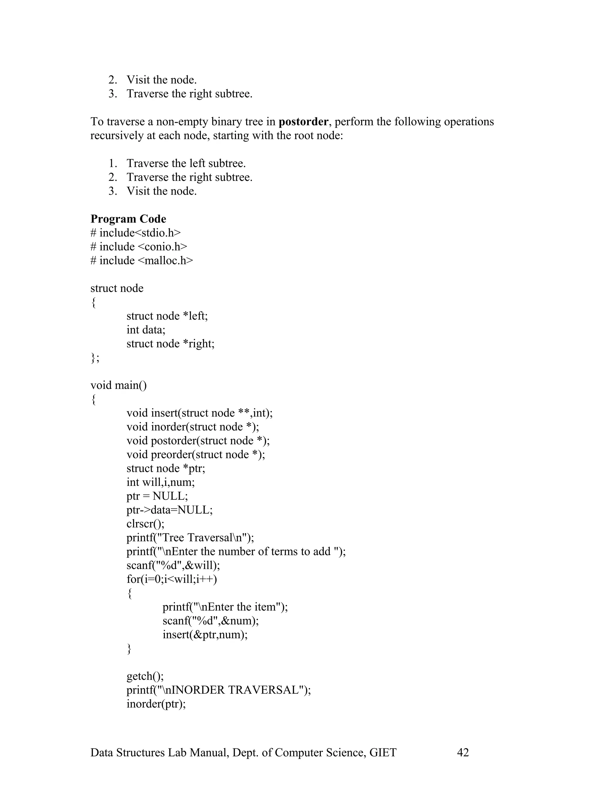 2. Visit the node.
3. Traverse the right subtree.
To traverse a non-empty binary tree in postorder, perform the following operations
recursively at each node, starting with the root node:
1. Traverse the left subtree.
2. Traverse the right subtree.
3. Visit the node.
Program Code
# include<stdio.h>
# include <conio.h>
# include <malloc.h>
struct node
{
struct node *left;
int data;
struct node *right;
};
void main()
{
void insert(struct node **,int);
void inorder(struct node *);
void postorder(struct node *);
void preorder(struct node *);
struct node *ptr;
int will,i,num;
ptr = NULL;
ptr->data=NULL;
clrscr();
printf("Tree Traversaln");
printf("nEnter the number of terms to add ");
scanf("%d",&will);
for(i=0;i<will;i++)
{
printf("nEnter the item");
scanf("%d",&num);
insert(&ptr,num);
}
getch();
printf("nINORDER TRAVERSAL");
inorder(ptr);
Data Structures Lab Manual, Dept. of Computer Science, GIET 42
 