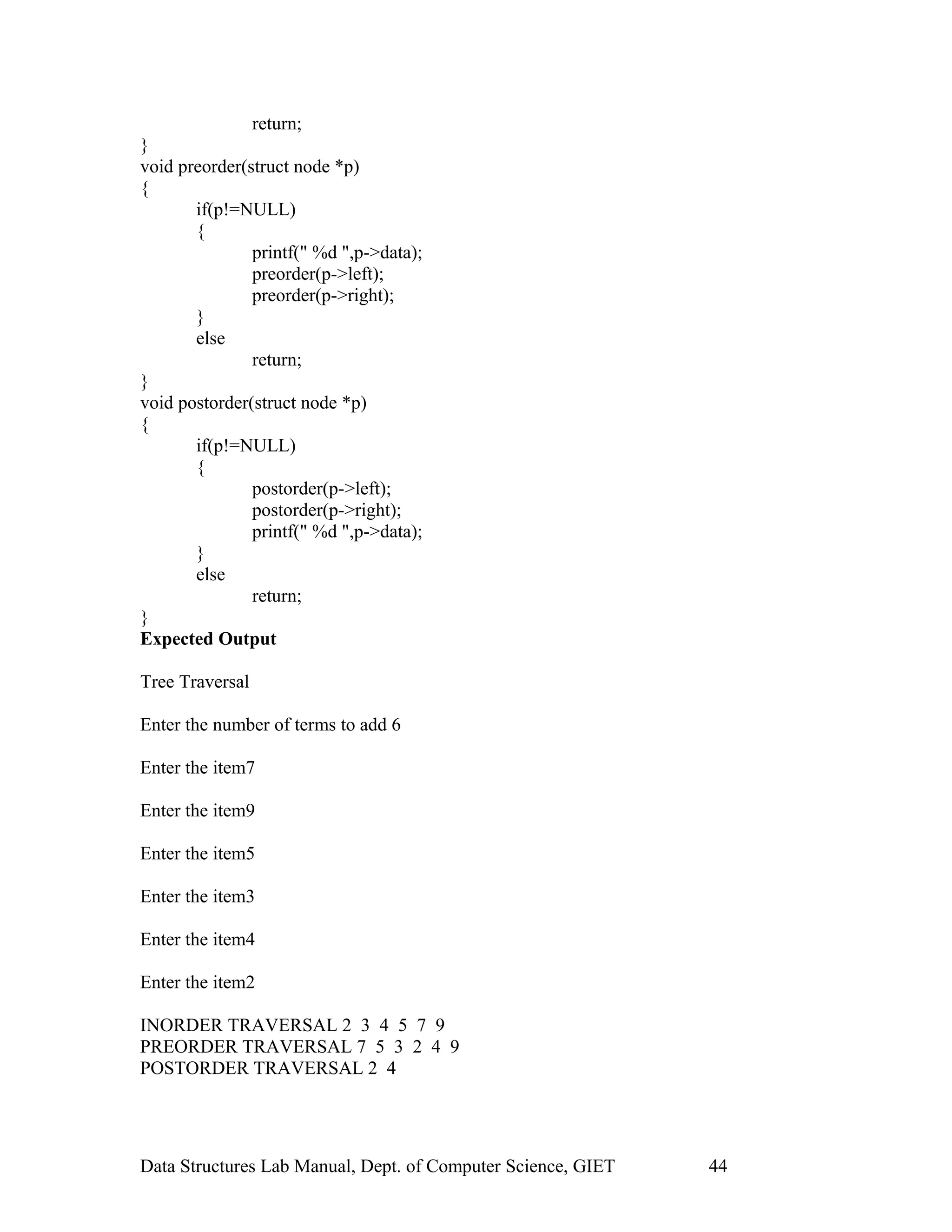 return;
}
void preorder(struct node *p)
{
if(p!=NULL)
{
printf(" %d ",p->data);
preorder(p->left);
preorder(p->right);
}
else
return;
}
void postorder(struct node *p)
{
if(p!=NULL)
{
postorder(p->left);
postorder(p->right);
printf(" %d ",p->data);
}
else
return;
}
Expected Output
Tree Traversal
Enter the number of terms to add 6
Enter the item7
Enter the item9
Enter the item5
Enter the item3
Enter the item4
Enter the item2
INORDER TRAVERSAL 2 3 4 5 7 9
PREORDER TRAVERSAL 7 5 3 2 4 9
POSTORDER TRAVERSAL 2 4
Data Structures Lab Manual, Dept. of Computer Science, GIET 44
 