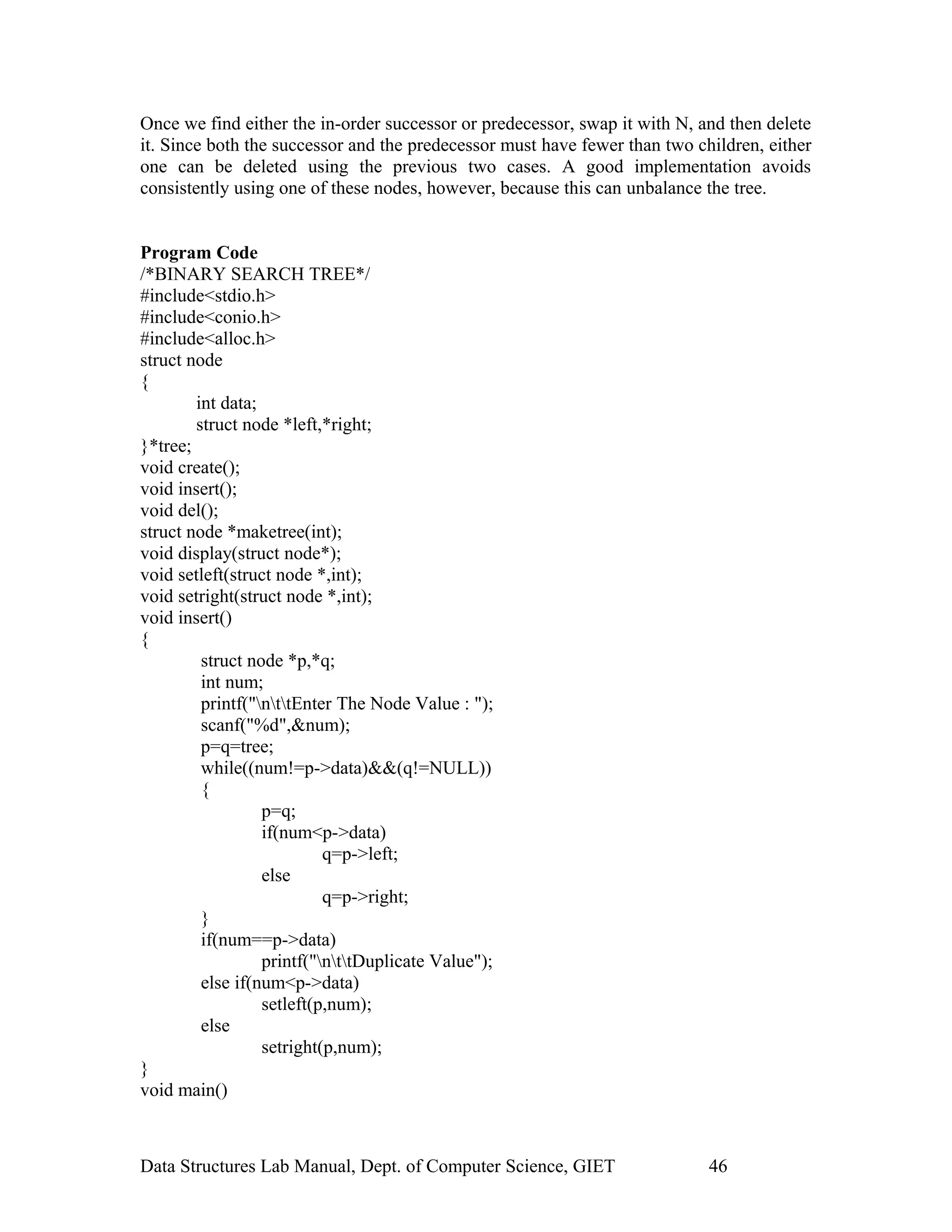 Once we find either the in-order successor or predecessor, swap it with N, and then delete
it. Since both the successor and the predecessor must have fewer than two children, either
one can be deleted using the previous two cases. A good implementation avoids
consistently using one of these nodes, however, because this can unbalance the tree.
Program Code
/*BINARY SEARCH TREE*/
#include<stdio.h>
#include<conio.h>
#include<alloc.h>
struct node
{
int data;
struct node *left,*right;
}*tree;
void create();
void insert();
void del();
struct node *maketree(int);
void display(struct node*);
void setleft(struct node *,int);
void setright(struct node *,int);
void insert()
{
struct node *p,*q;
int num;
printf("nttEnter The Node Value : ");
scanf("%d",&num);
p=q=tree;
while((num!=p->data)&&(q!=NULL))
{
p=q;
if(num<p->data)
q=p->left;
else
q=p->right;
}
if(num==p->data)
printf("nttDuplicate Value");
else if(num<p->data)
setleft(p,num);
else
setright(p,num);
}
void main()
Data Structures Lab Manual, Dept. of Computer Science, GIET 46
 