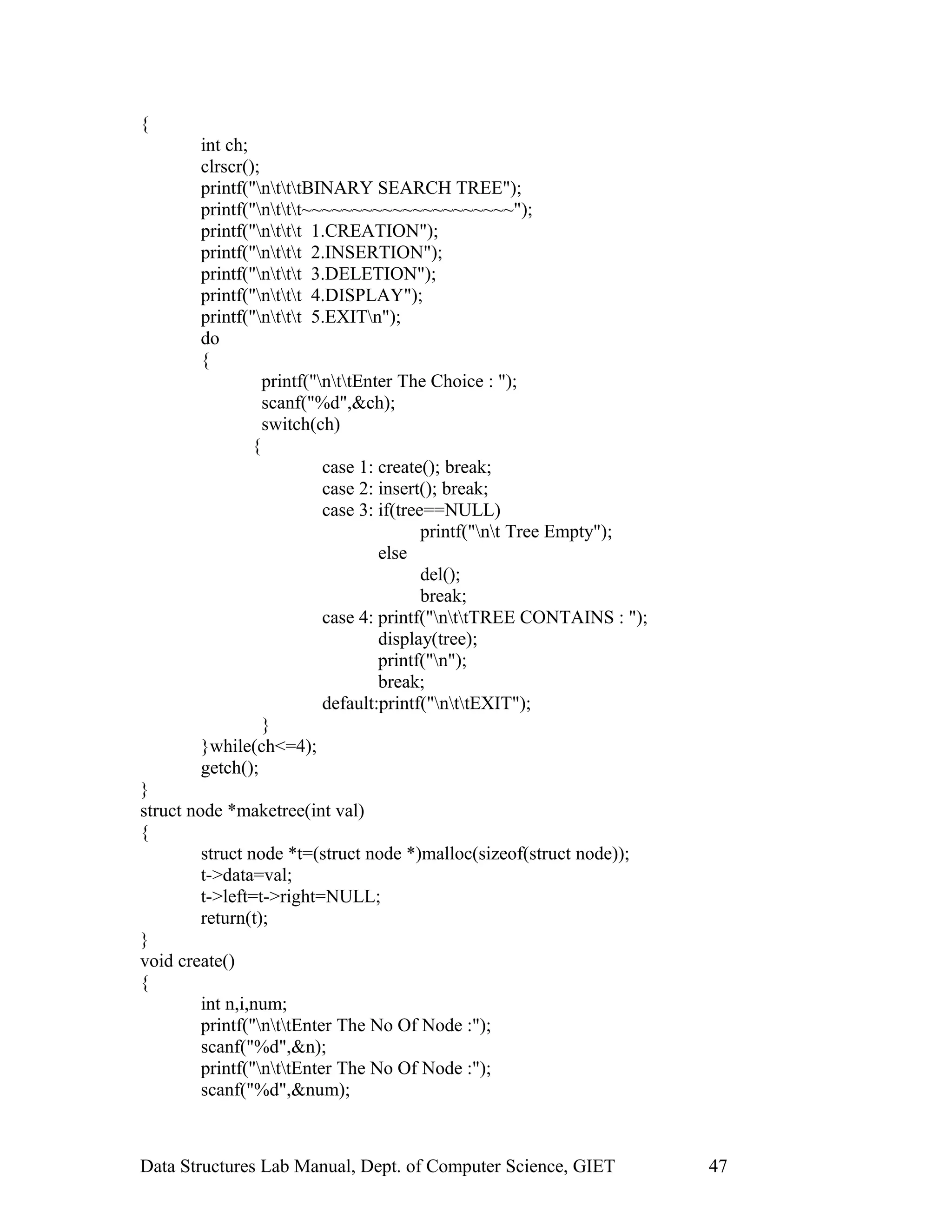{
int ch;
clrscr();
printf("ntttBINARY SEARCH TREE");
printf("nttt~~~~~~~~~~~~~~~~~~~~~");
printf("nttt 1.CREATION");
printf("nttt 2.INSERTION");
printf("nttt 3.DELETION");
printf("nttt 4.DISPLAY");
printf("nttt 5.EXITn");
do
{
printf("nttEnter The Choice : ");
scanf("%d",&ch);
switch(ch)
{
case 1: create(); break;
case 2: insert(); break;
case 3: if(tree==NULL)
printf("nt Tree Empty");
else
del();
break;
case 4: printf("nttTREE CONTAINS : ");
display(tree);
printf("n");
break;
default:printf("nttEXIT");
}
}while(ch<=4);
getch();
}
struct node *maketree(int val)
{
struct node *t=(struct node *)malloc(sizeof(struct node));
t->data=val;
t->left=t->right=NULL;
return(t);
}
void create()
{
int n,i,num;
printf("nttEnter The No Of Node :");
scanf("%d",&n);
printf("nttEnter The No Of Node :");
scanf("%d",&num);
Data Structures Lab Manual, Dept. of Computer Science, GIET 47
 