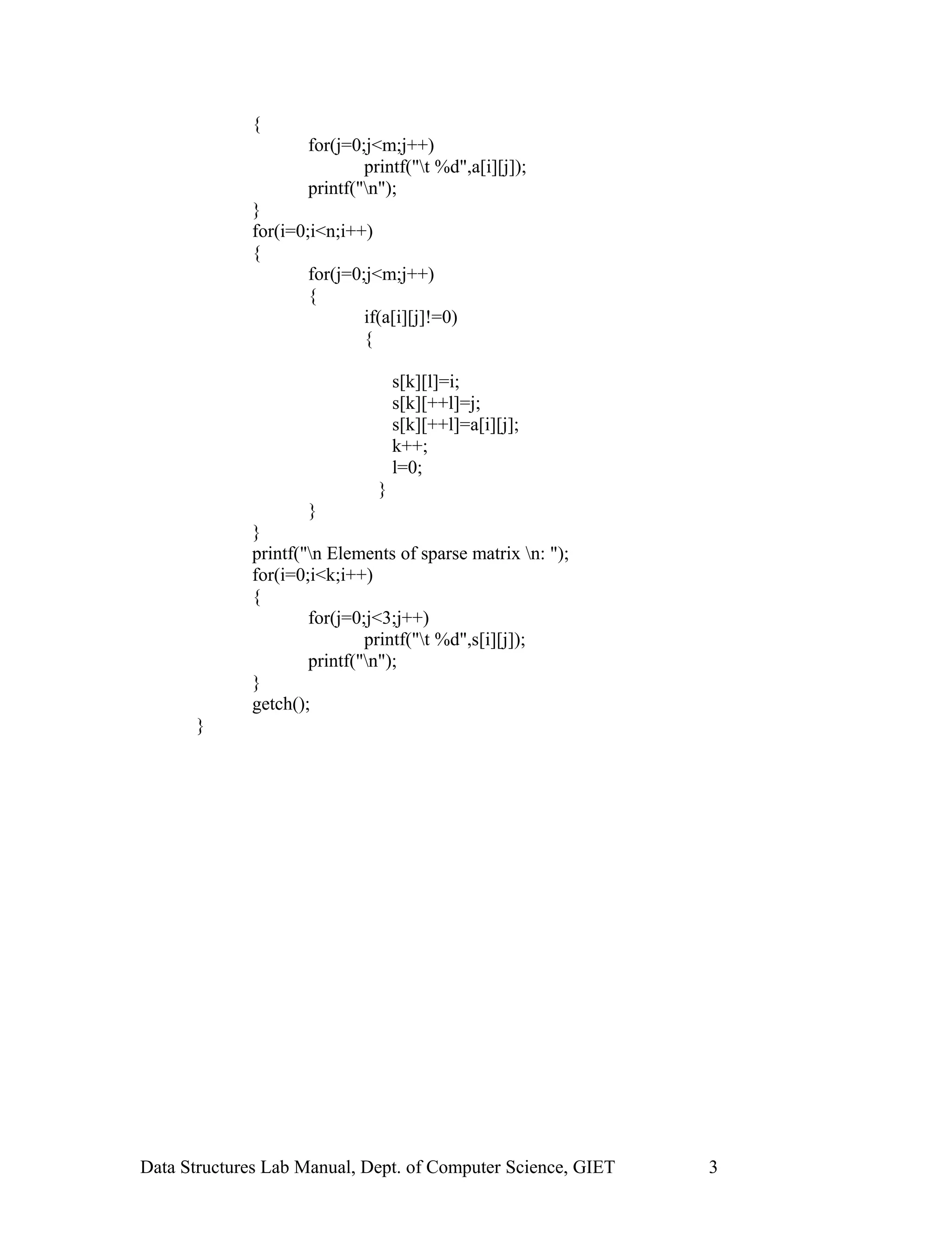 {
for(j=0;j<m;j++)
printf("t %d",a[i][j]);
printf("n");
}
for(i=0;i<n;i++)
{
for(j=0;j<m;j++)
{
if(a[i][j]!=0)
{
s[k][l]=i;
s[k][++l]=j;
s[k][++l]=a[i][j];
k++;
l=0;
}
}
}
printf("n Elements of sparse matrix n: ");
for(i=0;i<k;i++)
{
for(j=0;j<3;j++)
printf("t %d",s[i][j]);
printf("n");
}
getch();
}
Data Structures Lab Manual, Dept. of Computer Science, GIET 3
 
