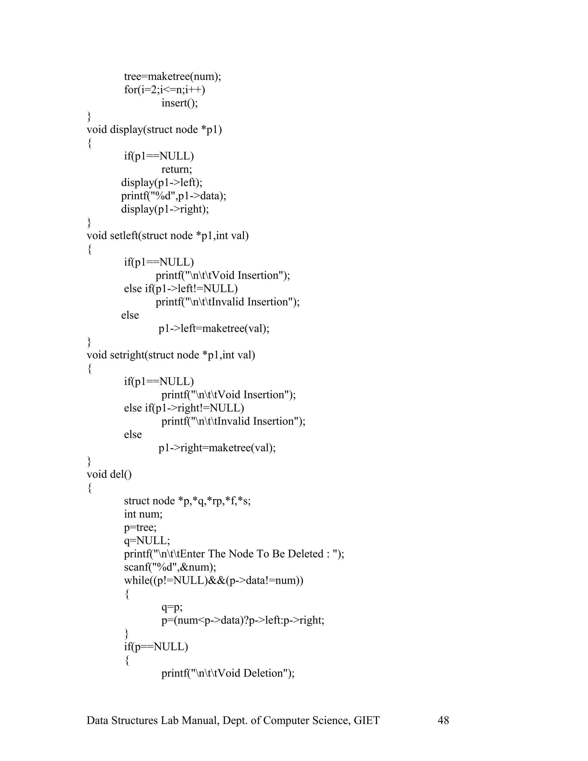 tree=maketree(num);
for(i=2;i<=n;i++)
insert();
}
void display(struct node *p1)
{
if(p1==NULL)
return;
display(p1->left);
printf("%d",p1->data);
display(p1->right);
}
void setleft(struct node *p1,int val)
{
if(p1==NULL)
printf("nttVoid Insertion");
else if(p1->left!=NULL)
printf("nttInvalid Insertion");
else
p1->left=maketree(val);
}
void setright(struct node *p1,int val)
{
if(p1==NULL)
printf("nttVoid Insertion");
else if(p1->right!=NULL)
printf("nttInvalid Insertion");
else
p1->right=maketree(val);
}
void del()
{
struct node *p,*q,*rp,*f,*s;
int num;
p=tree;
q=NULL;
printf("nttEnter The Node To Be Deleted : ");
scanf("%d",&num);
while((p!=NULL)&&(p->data!=num))
{
q=p;
p=(num<p->data)?p->left:p->right;
}
if(p==NULL)
{
printf("nttVoid Deletion");
Data Structures Lab Manual, Dept. of Computer Science, GIET 48
 