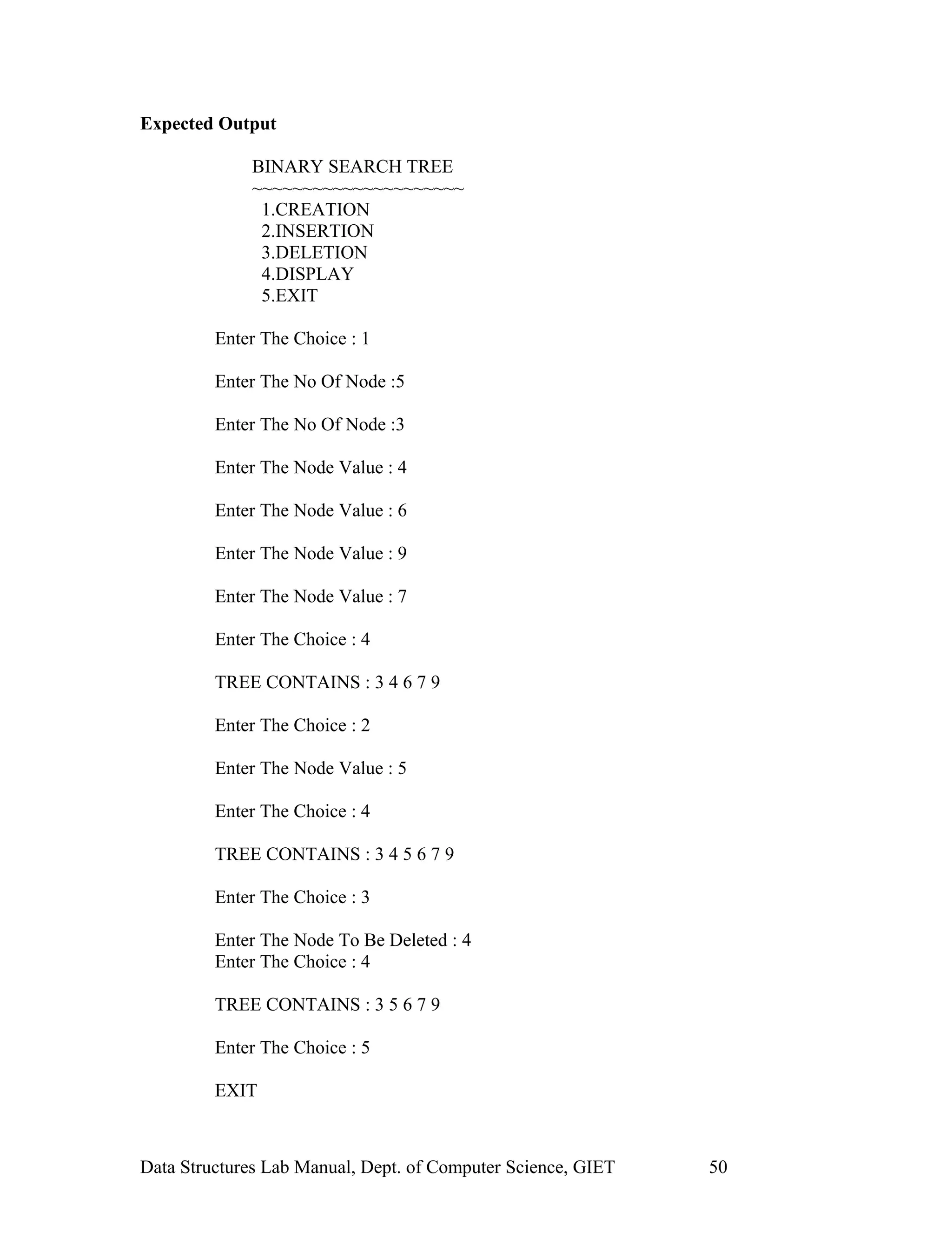 Expected Output
BINARY SEARCH TREE
~~~~~~~~~~~~~~~~~~~~~
1.CREATION
2.INSERTION
3.DELETION
4.DISPLAY
5.EXIT
Enter The Choice : 1
Enter The No Of Node :5
Enter The No Of Node :3
Enter The Node Value : 4
Enter The Node Value : 6
Enter The Node Value : 9
Enter The Node Value : 7
Enter The Choice : 4
TREE CONTAINS : 3 4 6 7 9
Enter The Choice : 2
Enter The Node Value : 5
Enter The Choice : 4
TREE CONTAINS : 3 4 5 6 7 9
Enter The Choice : 3
Enter The Node To Be Deleted : 4
Enter The Choice : 4
TREE CONTAINS : 3 5 6 7 9
Enter The Choice : 5
EXIT
Data Structures Lab Manual, Dept. of Computer Science, GIET 50
 