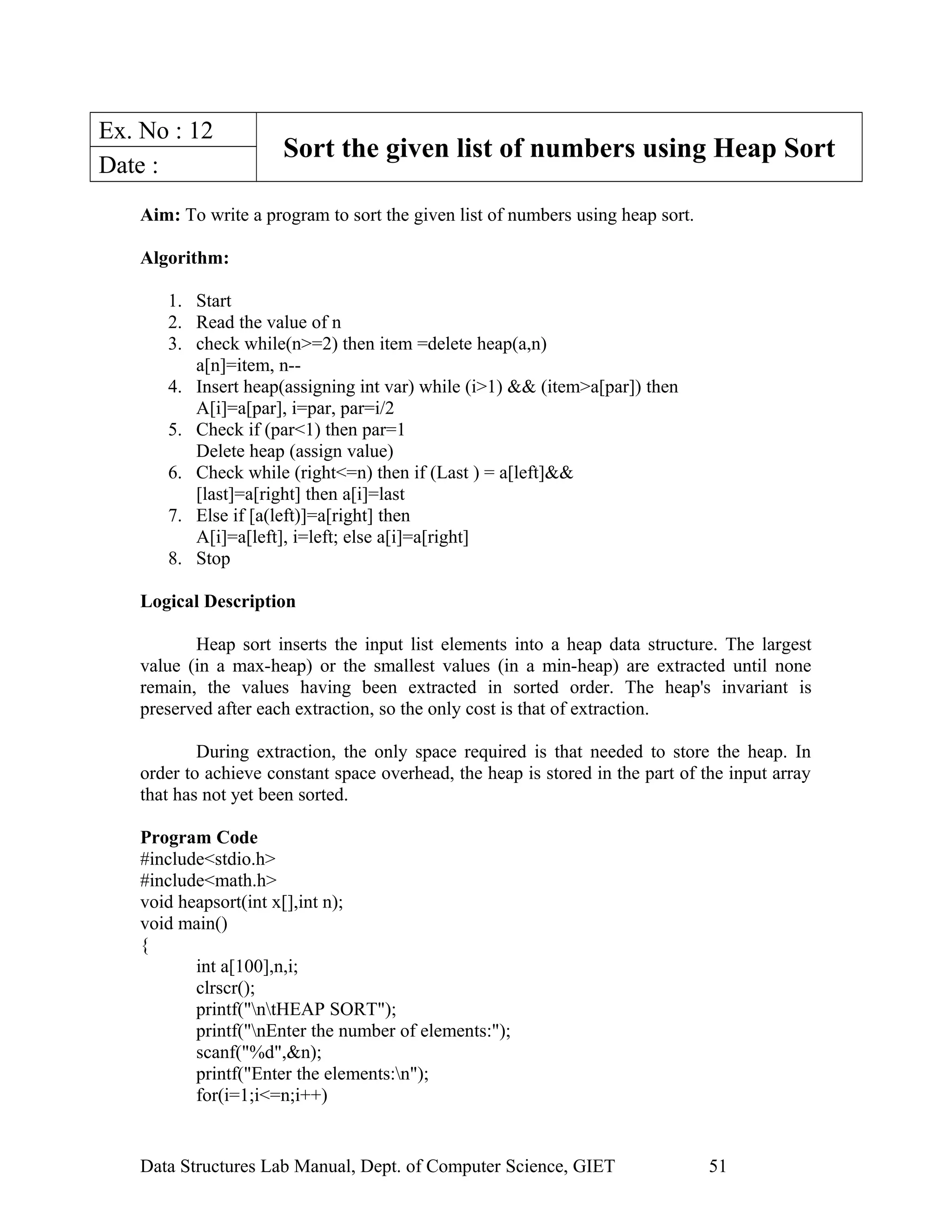 Ex. No : 12
Sort the given list of numbers using Heap Sort
Date :
Aim: To write a program to sort the given list of numbers using heap sort.
Algorithm:
1. Start
2. Read the value of n
3. check while(n>=2) then item =delete heap(a,n)
a[n]=item, n--
4. Insert heap(assigning int var) while (i>1) && (item>a[par]) then
A[i]=a[par], i=par, par=i/2
5. Check if (par<1) then par=1
Delete heap (assign value)
6. Check while (right<=n) then if (Last ) = a[left]&&
[last]=a[right] then a[i]=last
7. Else if [a(left)]=a[right] then
A[i]=a[left], i=left; else a[i]=a[right]
8. Stop
Logical Description
Heap sort inserts the input list elements into a heap data structure. The largest
value (in a max-heap) or the smallest values (in a min-heap) are extracted until none
remain, the values having been extracted in sorted order. The heap's invariant is
preserved after each extraction, so the only cost is that of extraction.
During extraction, the only space required is that needed to store the heap. In
order to achieve constant space overhead, the heap is stored in the part of the input array
that has not yet been sorted.
Program Code
#include<stdio.h>
#include<math.h>
void heapsort(int x[],int n);
void main()
{
int a[100],n,i;
clrscr();
printf("ntHEAP SORT");
printf("nEnter the number of elements:");
scanf("%d",&n);
printf("Enter the elements:n");
for(i=1;i<=n;i++)
Data Structures Lab Manual, Dept. of Computer Science, GIET 51
 