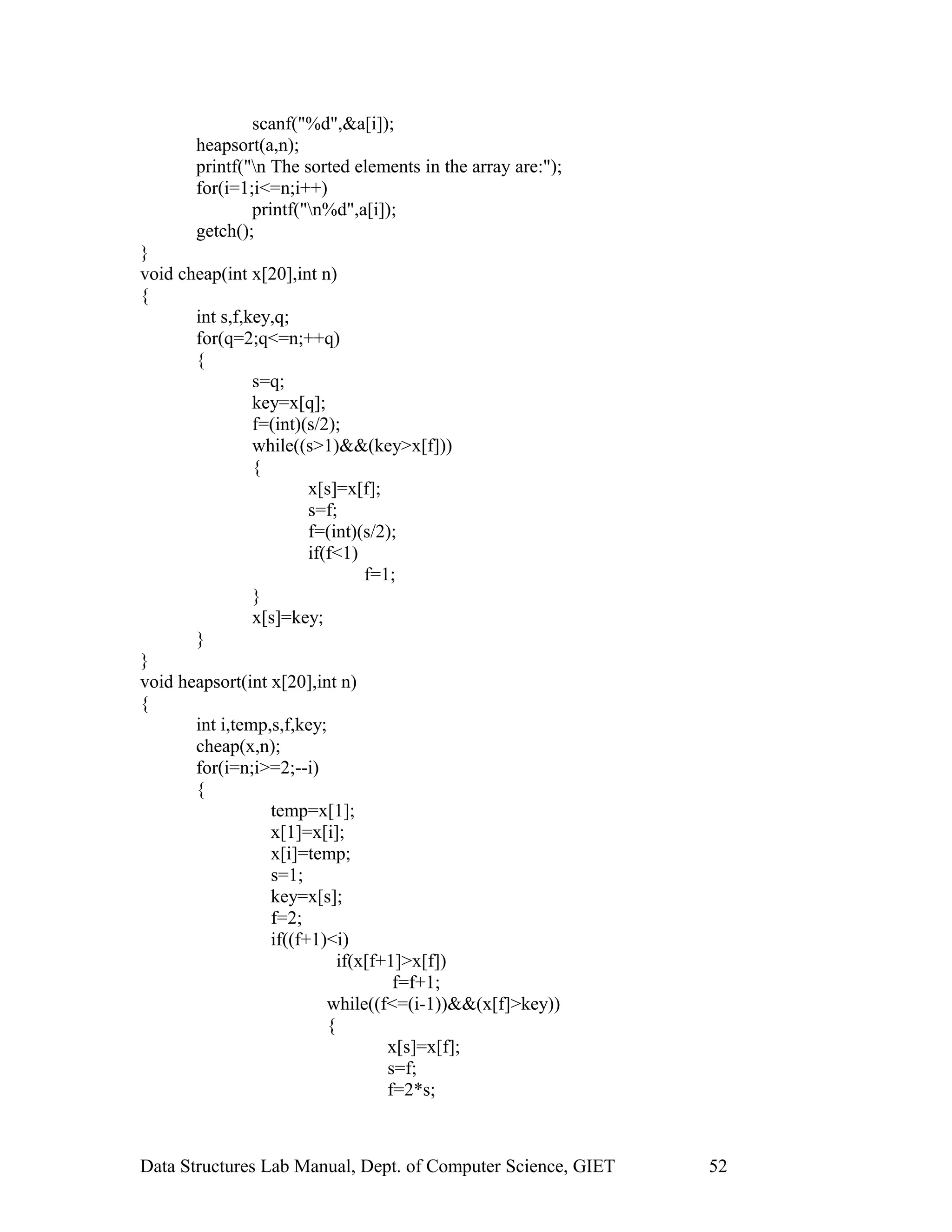 scanf("%d",&a[i]);
heapsort(a,n);
printf("n The sorted elements in the array are:");
for(i=1;i<=n;i++)
printf("n%d",a[i]);
getch();
}
void cheap(int x[20],int n)
{
int s,f,key,q;
for(q=2;q<=n;++q)
{
s=q;
key=x[q];
f=(int)(s/2);
while((s>1)&&(key>x[f]))
{
x[s]=x[f];
s=f;
f=(int)(s/2);
if(f<1)
f=1;
}
x[s]=key;
}
}
void heapsort(int x[20],int n)
{
int i,temp,s,f,key;
cheap(x,n);
for(i=n;i>=2;--i)
{
temp=x[1];
x[1]=x[i];
x[i]=temp;
s=1;
key=x[s];
f=2;
if((f+1)<i)
if(x[f+1]>x[f])
f=f+1;
while((f<=(i-1))&&(x[f]>key))
{
x[s]=x[f];
s=f;
f=2*s;
Data Structures Lab Manual, Dept. of Computer Science, GIET 52
 