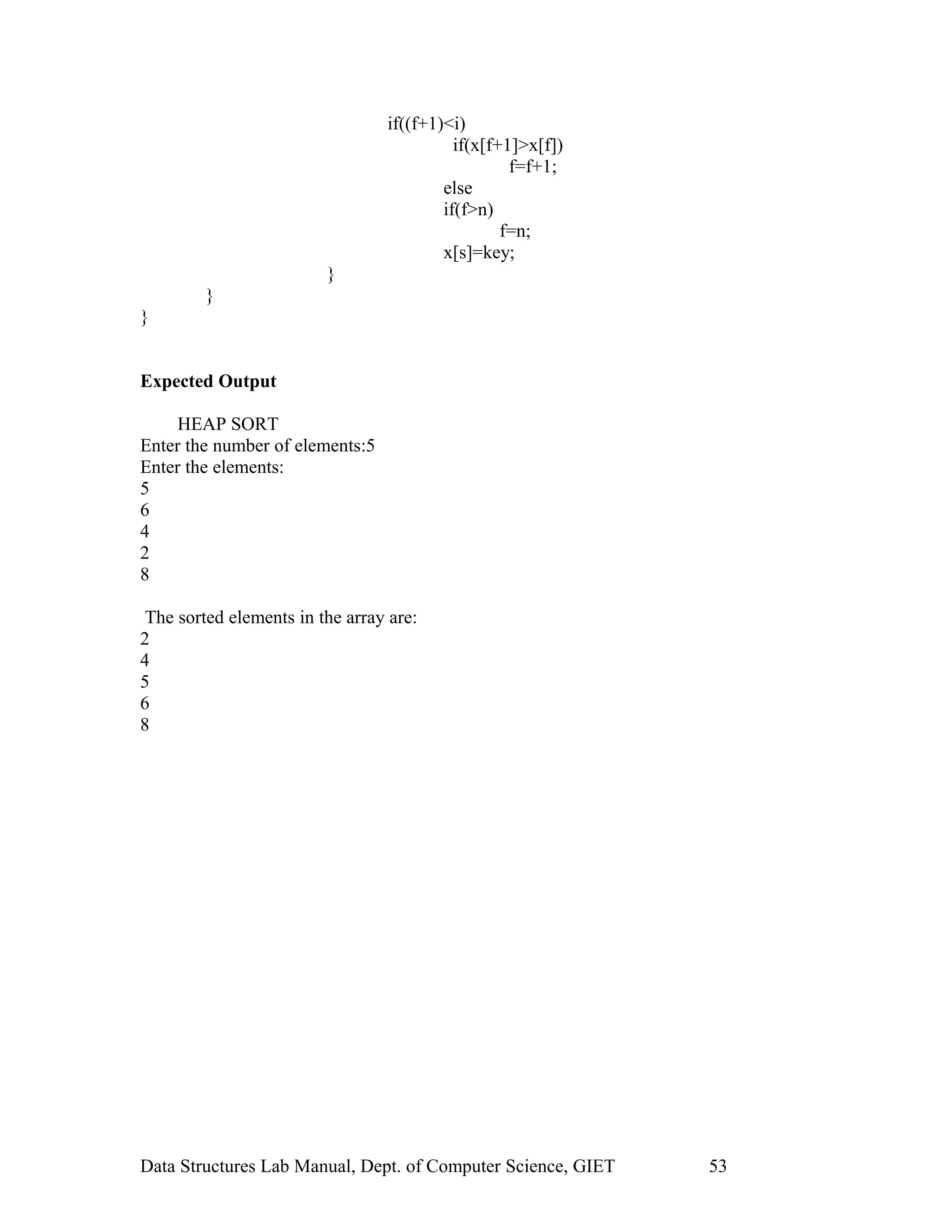 if((f+1)<i)
if(x[f+1]>x[f])
f=f+1;
else
if(f>n)
f=n;
x[s]=key;
}
}
}
Expected Output
HEAP SORT
Enter the number of elements:5
Enter the elements:
5
6
4
2
8
The sorted elements in the array are:
2
4
5
6
8
Data Structures Lab Manual, Dept. of Computer Science, GIET 53
 