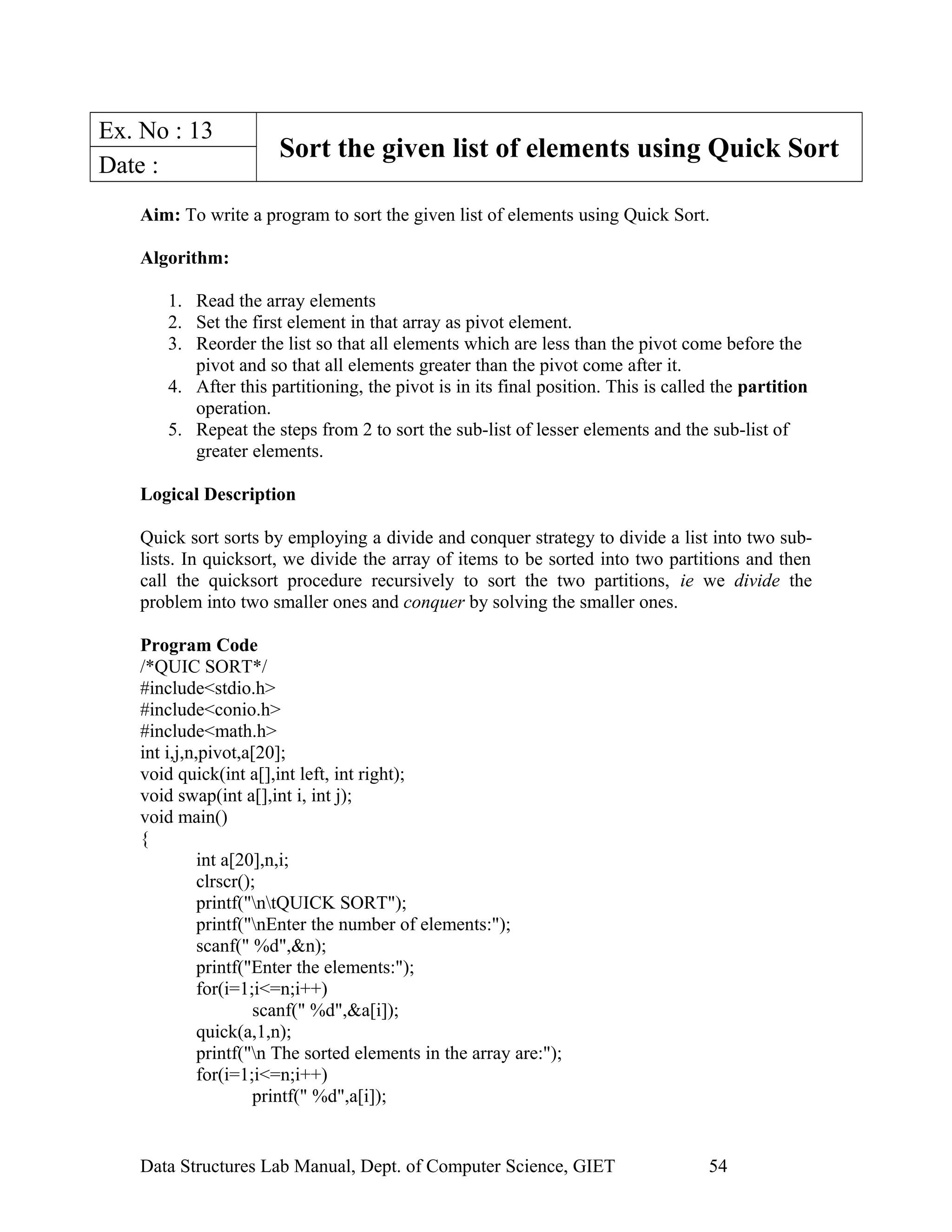 Ex. No : 13
Sort the given list of elements using Quick Sort
Date :
Aim: To write a program to sort the given list of elements using Quick Sort.
Algorithm:
1. Read the array elements
2. Set the first element in that array as pivot element.
3. Reorder the list so that all elements which are less than the pivot come before the
pivot and so that all elements greater than the pivot come after it.
4. After this partitioning, the pivot is in its final position. This is called the partition
operation.
5. Repeat the steps from 2 to sort the sub-list of lesser elements and the sub-list of
greater elements.
Logical Description
Quick sort sorts by employing a divide and conquer strategy to divide a list into two sub-
lists. In quicksort, we divide the array of items to be sorted into two partitions and then
call the quicksort procedure recursively to sort the two partitions, ie we divide the
problem into two smaller ones and conquer by solving the smaller ones.
Program Code
/*QUIC SORT*/
#include<stdio.h>
#include<conio.h>
#include<math.h>
int i,j,n,pivot,a[20];
void quick(int a[],int left, int right);
void swap(int a[],int i, int j);
void main()
{
int a[20],n,i;
clrscr();
printf("ntQUICK SORT");
printf("nEnter the number of elements:");
scanf(" %d",&n);
printf("Enter the elements:");
for(i=1;i<=n;i++)
scanf(" %d",&a[i]);
quick(a,1,n);
printf("n The sorted elements in the array are:");
for(i=1;i<=n;i++)
printf(" %d",a[i]);
Data Structures Lab Manual, Dept. of Computer Science, GIET 54
 