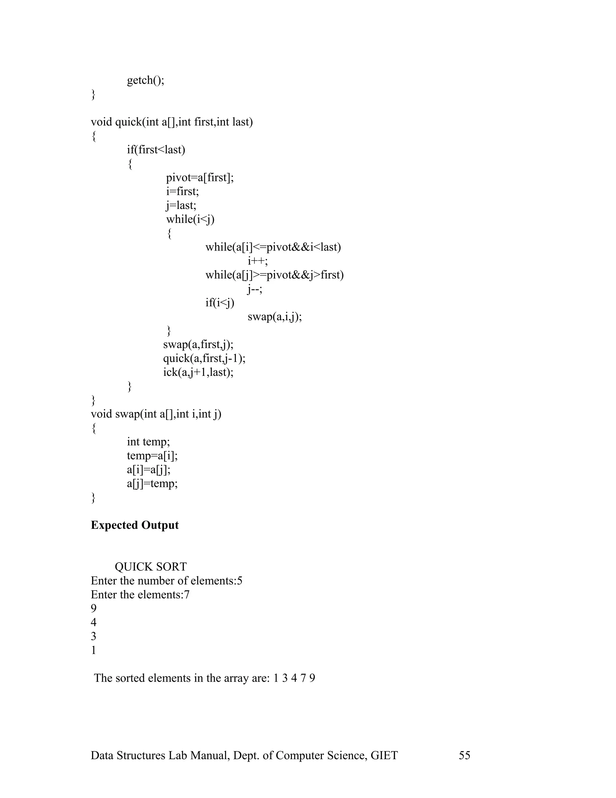 getch();
}
void quick(int a[],int first,int last)
{
if(first<last)
{
pivot=a[first];
i=first;
j=last;
while(i<j)
{
while(a[i]<=pivot&&i<last)
i++;
while(a[j]>=pivot&&j>first)
j--;
if(i<j)
swap(a,i,j);
}
swap(a,first,j);
quick(a,first,j-1);
ick(a,j+1,last);
}
}
void swap(int a[],int i,int j)
{
int temp;
temp=a[i];
a[i]=a[j];
a[j]=temp;
}
Expected Output
QUICK SORT
Enter the number of elements:5
Enter the elements:7
9
4
3
1
The sorted elements in the array are: 1 3 4 7 9
Data Structures Lab Manual, Dept. of Computer Science, GIET 55
 
