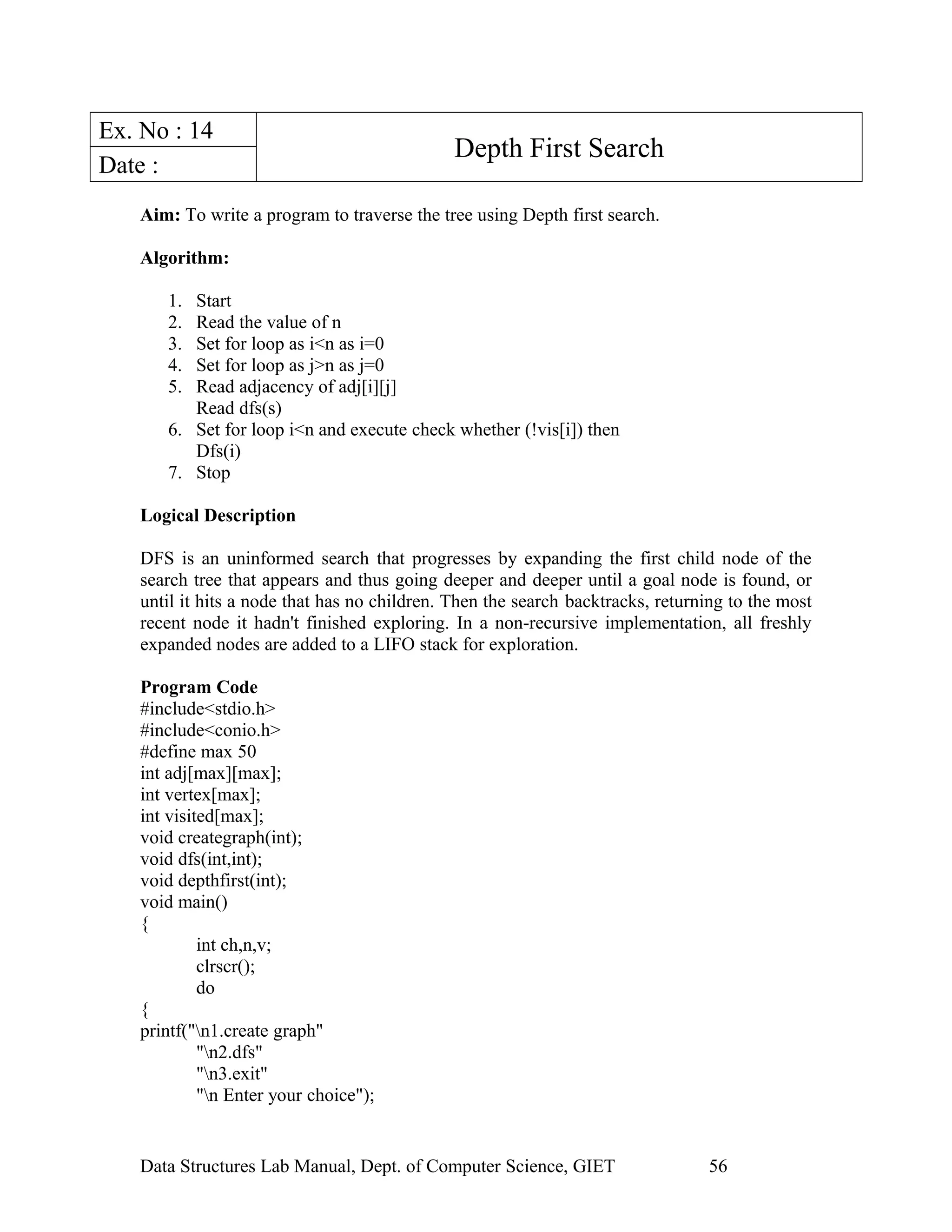 Ex. No : 14
Depth First Search
Date :
Aim: To write a program to traverse the tree using Depth first search.
Algorithm:
1. Start
2. Read the value of n
3. Set for loop as i<n as i=0
4. Set for loop as j>n as j=0
5. Read adjacency of adj[i][j]
Read dfs(s)
6. Set for loop i<n and execute check whether (!vis[i]) then
Dfs(i)
7. Stop
Logical Description
DFS is an uninformed search that progresses by expanding the first child node of the
search tree that appears and thus going deeper and deeper until a goal node is found, or
until it hits a node that has no children. Then the search backtracks, returning to the most
recent node it hadn't finished exploring. In a non-recursive implementation, all freshly
expanded nodes are added to a LIFO stack for exploration.
Program Code
#include<stdio.h>
#include<conio.h>
#define max 50
int adj[max][max];
int vertex[max];
int visited[max];
void creategraph(int);
void dfs(int,int);
void depthfirst(int);
void main()
{
int ch,n,v;
clrscr();
do
{
printf("n1.create graph"
"n2.dfs"
"n3.exit"
"n Enter your choice");
Data Structures Lab Manual, Dept. of Computer Science, GIET 56
 