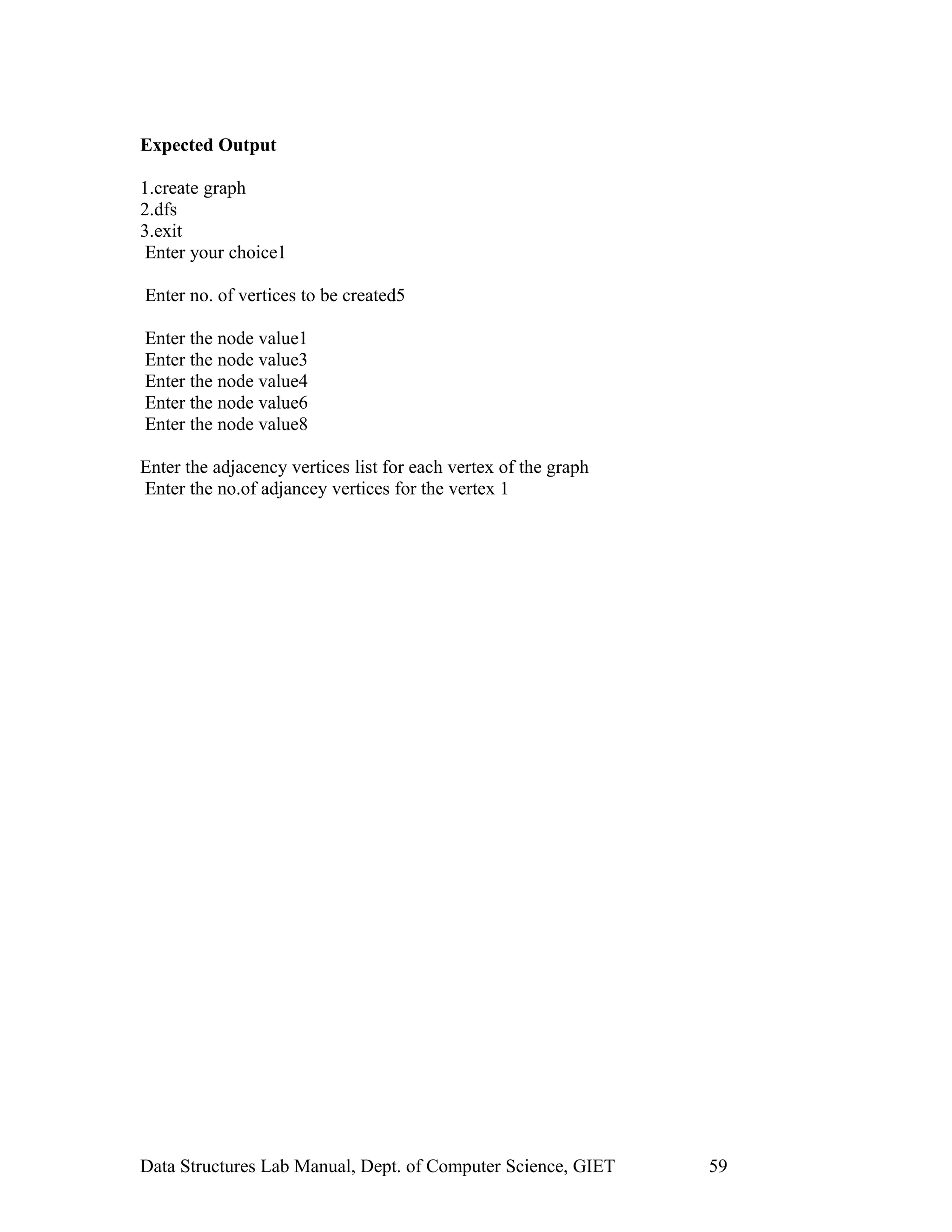 Expected Output
1.create graph
2.dfs
3.exit
Enter your choice1
Enter no. of vertices to be created5
Enter the node value1
Enter the node value3
Enter the node value4
Enter the node value6
Enter the node value8
Enter the adjacency vertices list for each vertex of the graph
Enter the no.of adjancey vertices for the vertex 1
Data Structures Lab Manual, Dept. of Computer Science, GIET 59
 