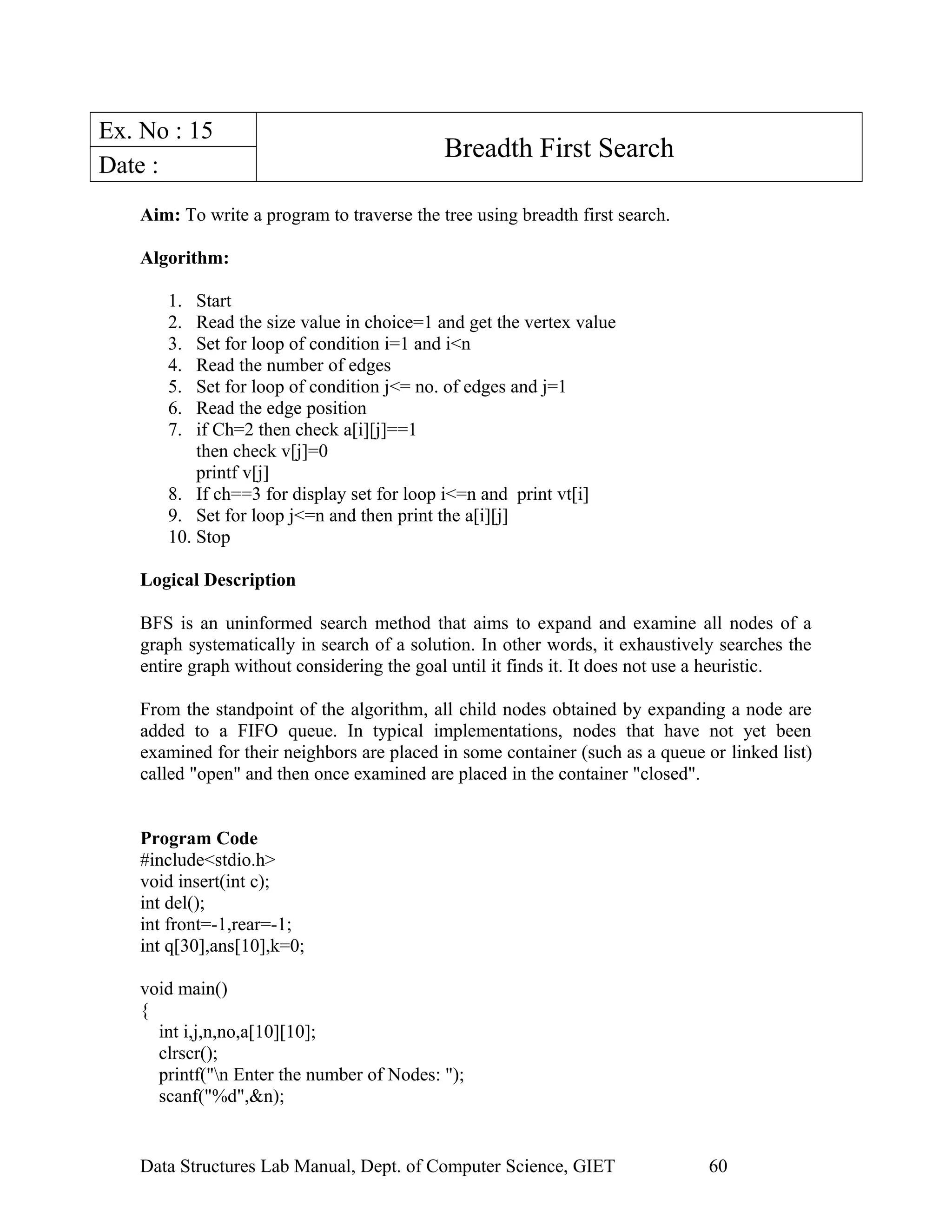 Ex. No : 15
Breadth First Search
Date :
Aim: To write a program to traverse the tree using breadth first search.
Algorithm:
1. Start
2. Read the size value in choice=1 and get the vertex value
3. Set for loop of condition i=1 and i<n
4. Read the number of edges
5. Set for loop of condition j<= no. of edges and j=1
6. Read the edge position
7. if Ch=2 then check a[i][j]==1
then check v[j]=0
printf v[j]
8. If ch==3 for display set for loop i<=n and print vt[i]
9. Set for loop j<=n and then print the a[i][j]
10. Stop
Logical Description
BFS is an uninformed search method that aims to expand and examine all nodes of a
graph systematically in search of a solution. In other words, it exhaustively searches the
entire graph without considering the goal until it finds it. It does not use a heuristic.
From the standpoint of the algorithm, all child nodes obtained by expanding a node are
added to a FIFO queue. In typical implementations, nodes that have not yet been
examined for their neighbors are placed in some container (such as a queue or linked list)
called "open" and then once examined are placed in the container "closed".
Program Code
#include<stdio.h>
void insert(int c);
int del();
int front=-1,rear=-1;
int q[30],ans[10],k=0;
void main()
{
int i,j,n,no,a[10][10];
clrscr();
printf("n Enter the number of Nodes: ");
scanf("%d",&n);
Data Structures Lab Manual, Dept. of Computer Science, GIET 60
 