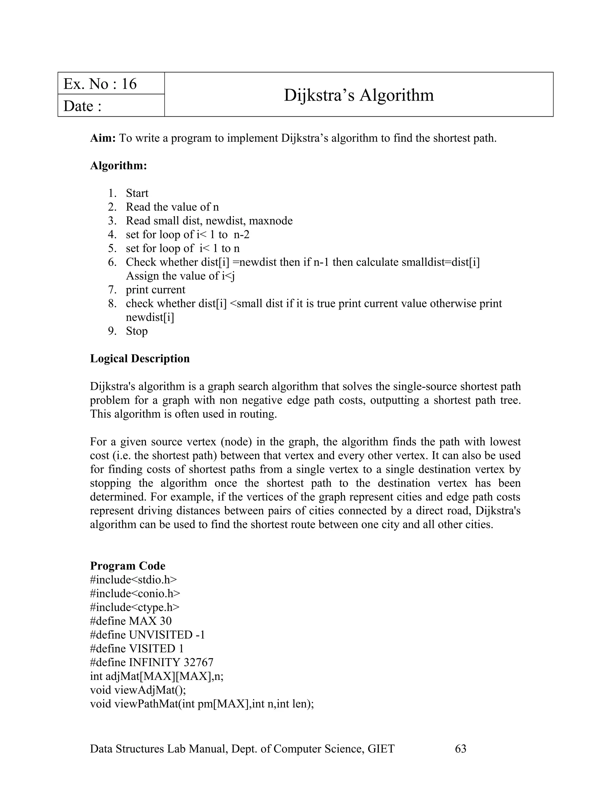 Ex. No : 16
Dijkstra’s Algorithm
Date :
Aim: To write a program to implement Dijkstra’s algorithm to find the shortest path.
Algorithm:
1. Start
2. Read the value of n
3. Read small dist, newdist, maxnode
4. set for loop of i< 1 to n-2
5. set for loop of i< 1 to n
6. Check whether dist[i] =newdist then if n-1 then calculate smalldist=dist[i]
Assign the value of i<j
7. print current
8. check whether dist[i] <small dist if it is true print current value otherwise print
newdist[i]
9. Stop
Logical Description
Dijkstra's algorithm is a graph search algorithm that solves the single-source shortest path
problem for a graph with non negative edge path costs, outputting a shortest path tree.
This algorithm is often used in routing.
For a given source vertex (node) in the graph, the algorithm finds the path with lowest
cost (i.e. the shortest path) between that vertex and every other vertex. It can also be used
for finding costs of shortest paths from a single vertex to a single destination vertex by
stopping the algorithm once the shortest path to the destination vertex has been
determined. For example, if the vertices of the graph represent cities and edge path costs
represent driving distances between pairs of cities connected by a direct road, Dijkstra's
algorithm can be used to find the shortest route between one city and all other cities.
Program Code
#include<stdio.h>
#include<conio.h>
#include<ctype.h>
#define MAX 30
#define UNVISITED -1
#define VISITED 1
#define INFINITY 32767
int adjMat[MAX][MAX],n;
void viewAdjMat();
void viewPathMat(int pm[MAX],int n,int len);
Data Structures Lab Manual, Dept. of Computer Science, GIET 63
 