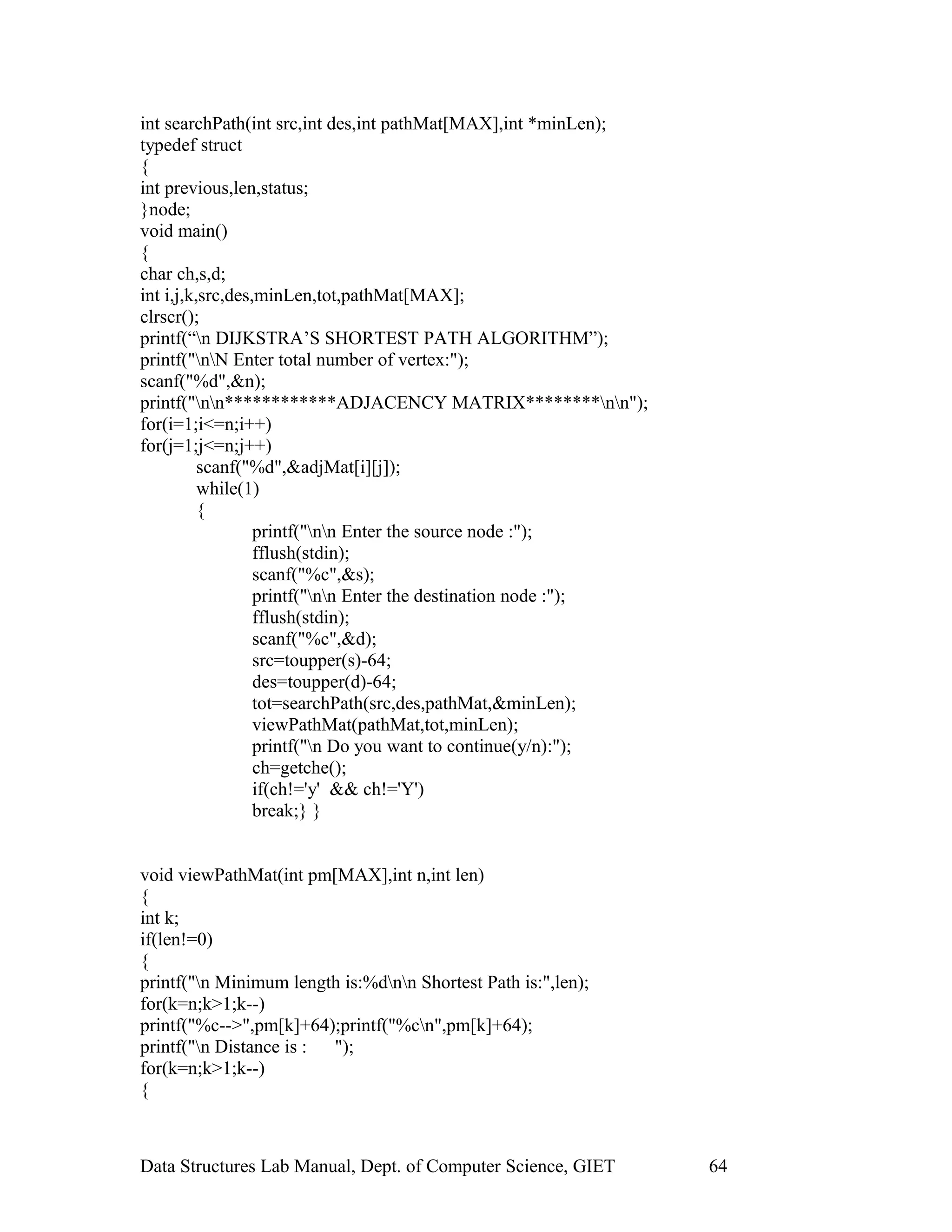 int searchPath(int src,int des,int pathMat[MAX],int *minLen);
typedef struct
{
int previous,len,status;
}node;
void main()
{
char ch,s,d;
int i,j,k,src,des,minLen,tot,pathMat[MAX];
clrscr();
printf(“n DIJKSTRA’S SHORTEST PATH ALGORITHM”);
printf("nN Enter total number of vertex:");
scanf("%d",&n);
printf("nn************ADJACENCY MATRIX********nn");
for(i=1;i<=n;i++)
for(j=1;j<=n;j++)
scanf("%d",&adjMat[i][j]);
while(1)
{
printf("nn Enter the source node :");
fflush(stdin);
scanf("%c",&s);
printf("nn Enter the destination node :");
fflush(stdin);
scanf("%c",&d);
src=toupper(s)-64;
des=toupper(d)-64;
tot=searchPath(src,des,pathMat,&minLen);
viewPathMat(pathMat,tot,minLen);
printf("n Do you want to continue(y/n):");
ch=getche();
if(ch!='y' && ch!='Y')
break;} }
void viewPathMat(int pm[MAX],int n,int len)
{
int k;
if(len!=0)
{
printf("n Minimum length is:%dnn Shortest Path is:",len);
for(k=n;k>1;k--)
printf("%c-->",pm[k]+64);printf("%cn",pm[k]+64);
printf("n Distance is : ");
for(k=n;k>1;k--)
{
Data Structures Lab Manual, Dept. of Computer Science, GIET 64
 